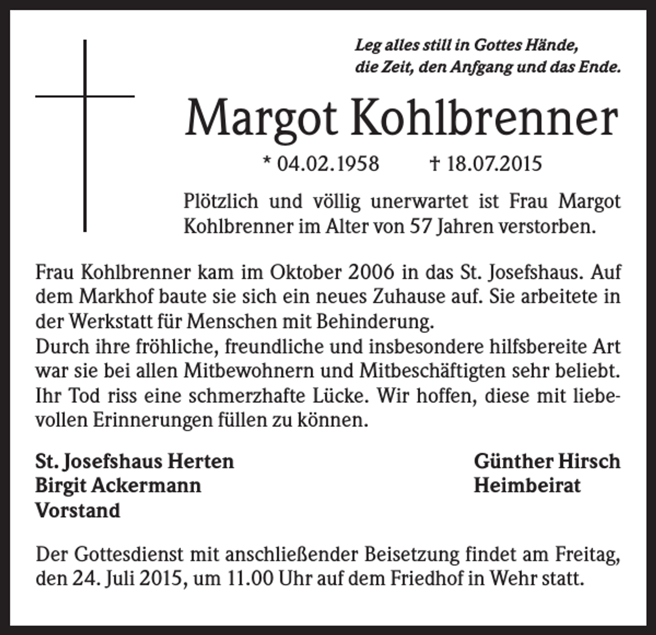 <p>Leg alles still in Gottes Hände,<br />die Zeit, den Anfgang und das Ende.</p><p>Margot Kohlbrenner<br />* 04.02.1958</p><p>† 18.07.2015</p><p>Plötzlich und völlig unerwartet ist Frau Margot<br />Kohlbrenner im Alter von 57 Jahren verstorben.<br />Frau Kohlbrenner kam im Oktober 2006 in das St. Josefshaus. Auf<br />dem Markhof baute sie sich ein neues Zuhause auf. Sie arbeitete in<br />der Werkstatt für Menschen mit Behinderung.<br />Durch ihre fröhliche, freundliche und insbesondere hilfsbereite Art<br />war sie bei allen Mitbewohnern und Mitbeschäftigten sehr beliebt.<br />Ihr Tod riss eine schmerzhafte Lücke. Wir hoffen, diese mit liebevollen Erinnerungen füllen zu können.<br />St. Josefshaus Herten<br />Birgit Ackermann<br />Vorstand</p><p>Günther Hirsch<br />Heimbeirat</p><p>Der Gottesdienst mit anschließender Beisetzung findet am Freitag,<br />den 24. Juli 2015, um 11.00 Uhr auf dem Friedhof in Wehr statt.</p>