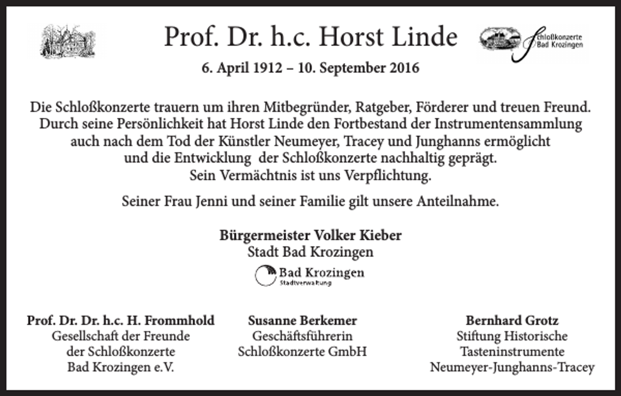 <p>Prof. Dr. h.c. Horst Linde<br />6. April 1912 – 10. September 2016<br />Die Schloßkonzerte trauern um ihren Mitbegründer, Ratgeber, Förderer und treuen Freund.<br />Durch seine Persönlichkeit hat Horst Linde den Fortbestand der Instrumentensammlung<br />auch nach dem Tod der Künstler Neumeyer, Tracey und Junghanns ermöglicht<br />und die Entwicklung der Schloßkonzerte nachhaltig geprägt.<br />Sein Vermächtnis ist uns Verpflichtung.<br />Seiner Frau Jenni und seiner Familie gilt unsere Anteilnahme.<br />Bürgermeister Volker Kieber<br />Stadt Bad Krozingen</p><p>Prof. Dr. Dr. h.c. H. Frommhold<br />Susanne Berkemer</p><p>Gesellschaft der Freunde<br />Geschäftsführerin</p><p>der Schloßkonzerte<br />Schloßkonzerte GmbH</p><p>Bad Krozingen e.V.</p><p>Bernhard Grotz<br />Stiftung Historische<br />Tasteninstrumente<br />Neumeyer-Junghanns-Tracey</p>