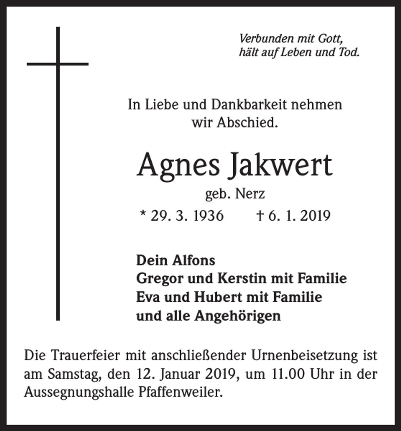 <p>Verbunden mit Gott,<br />hält auf Leben und Tod.</p><p>In Liebe und Dankbarkeit nehmen<br />wir Abschied.</p><p>Agnes Jakwert<br />geb. Nerz<br />* 29. 3. 1936 † 6. 1. 2019</p><p>Dein Alfons<br />Gregor und Kerstin mit Familie<br />Eva und Hubert mit Familie<br />und alle Angehörigen<br />Die Trauerfeier mit anschließender Urnenbeisetzung ist<br />am Samstag, den 12. Januar 2019, um 11.00 Uhr in der<br />Aussegnungshalle Pfaffenweiler.</p>