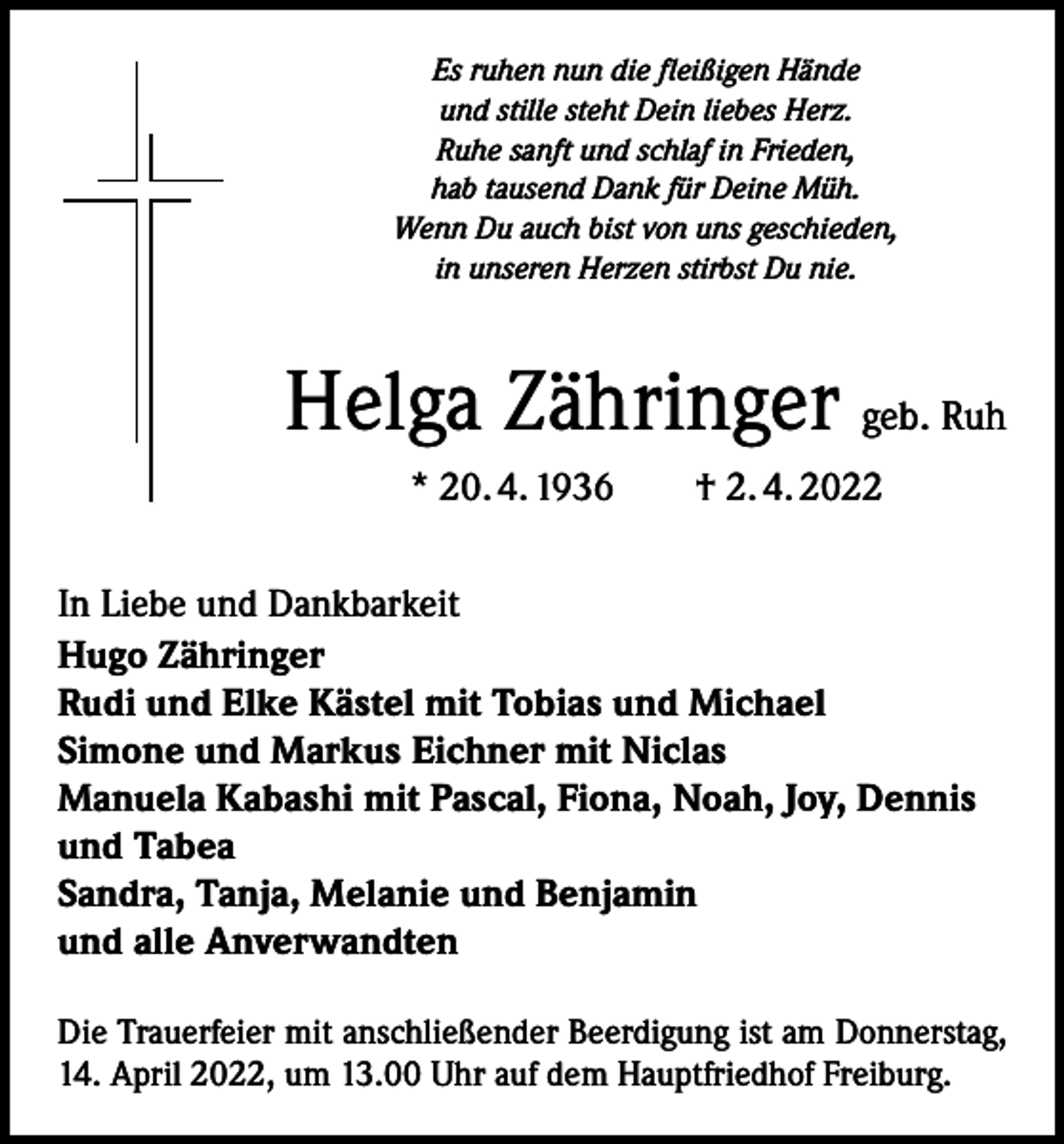 <p>Es ruhen nun die fleißigen Hände<br />und stille steht Dein liebes Herz.<br />Ruhe sanft und schlaf in Frieden,<br />hab tausend Dank für Deine Müh.<br />Wenn Du auch bist von uns geschieden,<br />in unseren Herzen stirbst Du nie.</p><p>Helga Zähringer geb. Ruh<br />* 20. 4. 1936 † 2. 4. 2022<br />In Liebe und Dankbarkeit<br />Hugo Zähringer<br />Rudi und Elke Kästel mit Tobias und Michael<br />Simone und Markus Eichner mit Niclas<br />Manuela Kabashi mit Pascal, Fiona, Noah, Joy, Dennis<br />und Tabea<br />Sandra, Tanja, Melanie und Benjamin<br />und alle Anverwandten<br />Die Trauerfeier mit anschließender Beerdigung ist am ­Donnerstag,<br />14. April 2022, um 13.00 Uhr auf dem Hauptfriedhof Freiburg.</p>