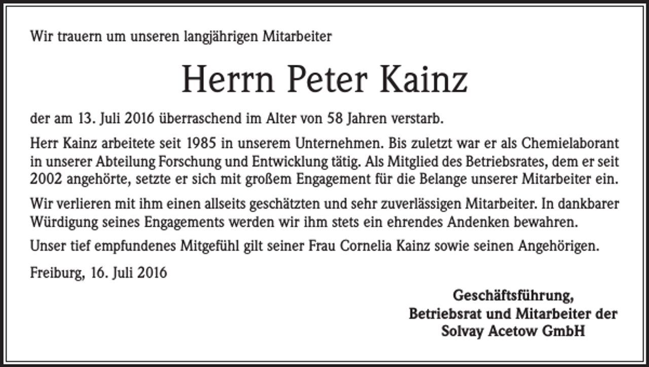 <p>Wir trauern um unseren langjährigen Mitarbeiter</p><p>Herrn Peter Kainz<br />der am 13. Juli 2016 überraschend im Alter von 58 Jahren verstarb.<br />Herr Kainz arbeitete seit 1985 in unserem Unternehmen. Bis zuletzt war er als Chemielaborant<br />in unserer Abteilung Forschung und Entwicklung tätig. Als Mitglied des Betriebsrates, dem er seit<br />2002 angehörte, setzte er sich mit großem Engagement für die Belange unserer Mitarbeiter ein.<br />Wir verlieren mit ihm einen allseits geschätzten und sehr zuverlässigen Mitarbeiter. In dank­barer<br />Würdigung seines Engagements werden wir ihm stets ein ehrendes Andenken bewahren.<br />Unser tief empfundenes Mitgefühl gilt seiner Frau Cornelia Kainz sowie seinen Angehörigen.<br />Freiburg, 16. Juli 2016<br />Geschäftsführung,<br />Betriebsrat und Mitarbeiter der<br />Solvay Acetow GmbH</p>