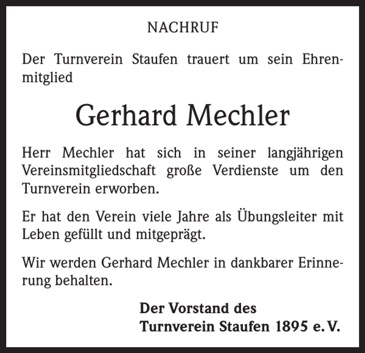 <p>NACHRUF<br />Der Turnverein Staufen trauert um sein Ehren­<br />mitglied</p><p>Gerhard Mechler<br />Herr Mechler hat sich in seiner langjährigen<br />­Vereinsmitgliedschaft große Verdienste um den<br />Turnverein erworben.<br />Er hat den Verein viele Jahre als Übungsleiter mit<br />Leben gefüllt und mitgeprägt.<br />Wir werden Gerhard Mechler in dankbarer Erinne­<br />rung behalten.<br />Der Vorstand des<br />Turnverein Staufen 1895 e. V.</p>