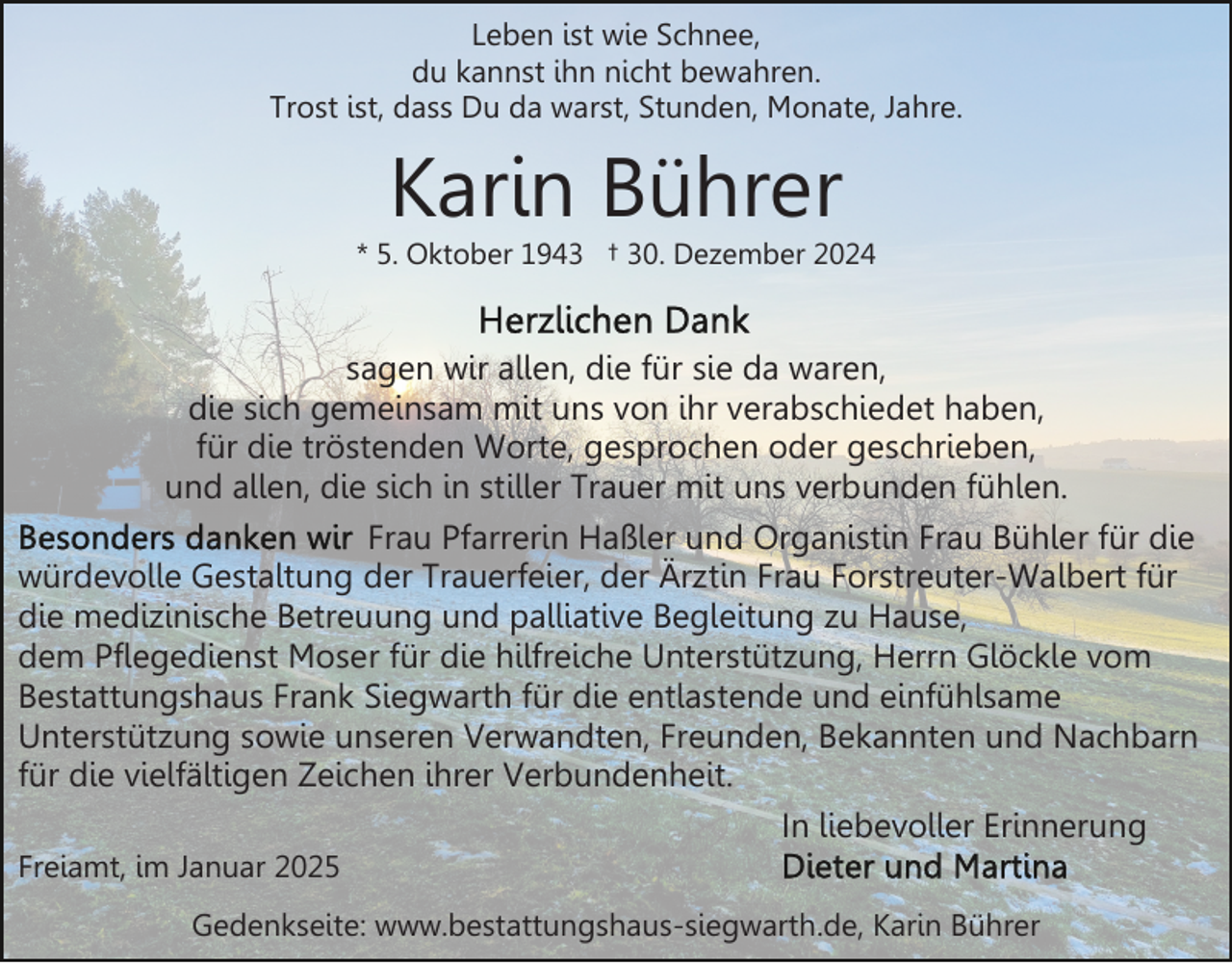 <p>Leben ist wie Schnee,<br />du kannst ihn nicht bewahren.<br />Trost ist, dass Du da warst, Stunden, Monate, Jahre.</p><p>Karin Bührer</p><p>* 5. Oktober 1943 † 30. Dezember 2024</p><p>sagen wir allen, die für sie da waren,<br />die sich gemeinsam mit uns von ihr verabschiedet haben,<br />für die tröstenden Worte, gesprochen oder geschrieben,<br />und allen, die sich in stiller Trauer mit uns verbunden fühlen.<br />Frau Pfarrerin Haßler und Organistin Frau Bühler für die<br />würdevolle Gestaltung der Trauerfeier, der Ärztin Frau Forstreuter-Walbert für<br />die medizinische Betreuung und palliative Begleitung zu Hause,<br />dem Pflegedienst Moser für die hilfreiche Unterstützung, Herrn Glöckle vom<br />Bestattungshaus Frank Siegwarth für die entlastende und einfühlsame<br />Unterstützung sowie unseren Verwandten, Freunden, Bekannten und Nachbarn<br />für die vielfältigen Zeichen ihrer Verbundenheit.<br />In liebevoller Erinnerung<br />Freiamt, im Januar 2025<br />Gedenkseite: www.bestattungshaus-siegwarth.de, Karin Bührer</p>