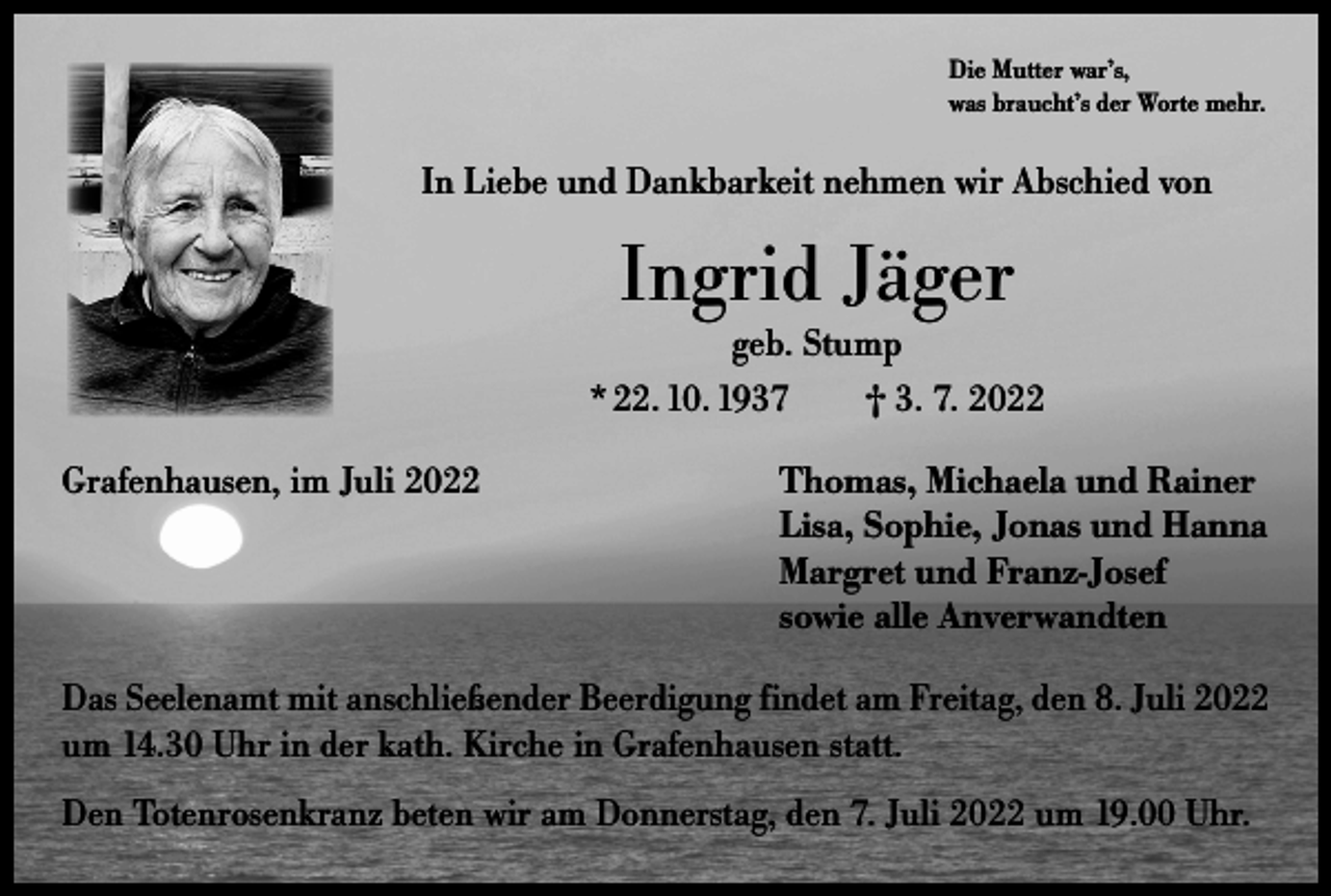 <p>Die Mutter war’s,<br />was braucht’s der Worte mehr.</p><p>In Liebe und Dankbarkeit nehmen wir Abschied von</p><p>Ingrid Jäger</p><p>geb. Stump<br />* 22. 10. 1937 † 3. 7. 2022<br />Grafenhausen, im Juli 2022 Thomas, Michaela und Rainer<br />Lisa, Sophie, Jonas und Hanna<br />Margret und Franz-Josef<br />sowie alle Anverwandten<br />Das Seelenamt mit anschließender Beerdigung findet am Freitag, den 8. Juli 2022<br />um 14.30 Uhr in der kath. Kirche in Grafenhausen statt.<br />Den Totenrosenkranz beten wir am Donnerstag, den 7. Juli 2022 um 19.00 Uhr.</p>