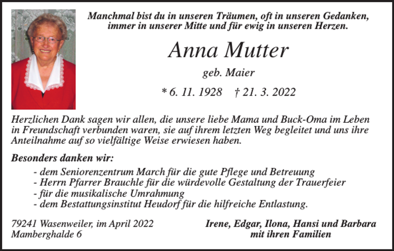 <p>Manchmal bist du in unseren Träumen, oft in unseren Gedanken,<br />immer in unserer Mitte und für ewig in unseren Herzen.</p><p>Anna Mutter<br />geb. Maier<br />* 6. 11. 1928</p><p>† 21. 3. 2022</p><p>Herzlichen Dank sagen wir allen, die unsere liebe Mama und Buck-Oma im Leben<br />in Freundschaft verbunden waren, sie auf ihrem letzten Weg begleitet und uns ihre<br />Anteilnahme auf so vielfältige Weise erwiesen haben.<br />Besonders danken wir:<br />- dem Seniorenzentrum March für die gute Pflege und Betreuung<br />- Herrn Pfarrer Brauchle für die würdevolle Gestaltung der Trauerfeier<br />- für die musikalische Umrahmung<br />- dem Bestattungsinstitut Heudorf für die hilfreiche Entlastung.<br />79241 Wasenweiler, im April 2022<br />Mamberghalde 6</p><p>Irene, Edgar, Ilona, Hansi und Barbara<br />mit ihren Familien</p>