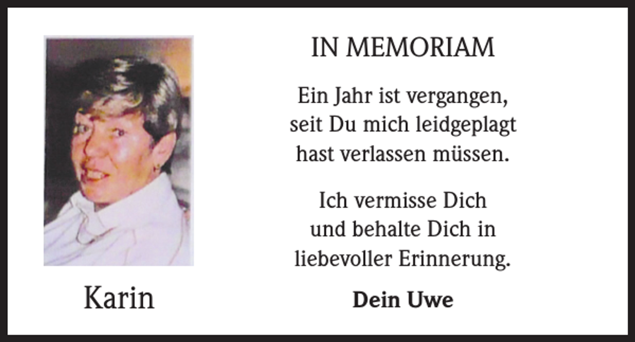 <p>IN MEMORIAM<br />Ein Jahr ist vergangen,<br />seit Du mich leidgeplagt<br />hast verlassen müssen.<br />Ich vermisse Dich<br />und behalte Dich in<br />liebevoller Erinnerung.</p><p>Karin</p><p>Dein Uwe</p>