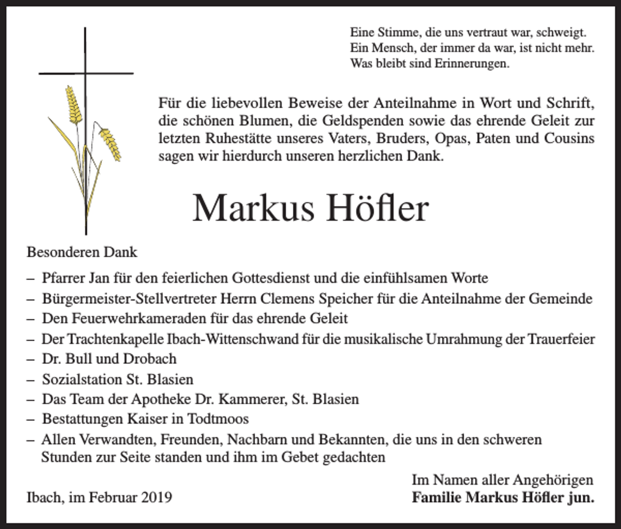 <p>Eine Stimme, die uns vertraut war, schweigt.<br />Ein Mensch, der immer da war, ist nicht mehr.<br />Was bleibt sind Erinnerungen.</p><p>Für die liebevollen Beweise der Anteilnahme in Wort und Schrift,<br />die schönen Blumen, die Geldspenden sowie das ehrende Geleit zur<br />letzten Ruhestätte unseres Vaters, Bruders, Opas, Paten und Cousins<br />sagen wir hierdurch unseren herzlichen Dank.</p><p>Markus Höfler<br />Besonderen Dank<br />– Pfarrer Jan für den feierlichen Gottesdienst und die einfühlsamen Worte<br />– Bürgermeister-Stellvertreter Herrn Clemens Speicher für die Anteilnahme der Gemeinde<br />– Den Feuerwehrkameraden für das ehrende Geleit<br />– Der Trachtenkapelle Ibach-Wittenschwand für die musikalische Umrahmung der Trauerfeier<br />– Dr. Bull und Drobach<br />– Sozialstation St. Blasien<br />– Das Team der Apotheke Dr. Kammerer, St. Blasien<br />– Bestattungen Kaiser in Todtmoos<br />– Allen Verwandten, Freunden, Nachbarn und Bekannten, die uns in den schweren<br />Stunden zur Seite standen und ihm im Gebet gedachten</p><p>Im Namen aller Angehörigen<br />Ibach, im Februar 2019<br />Familie Markus Höfler jun.</p>