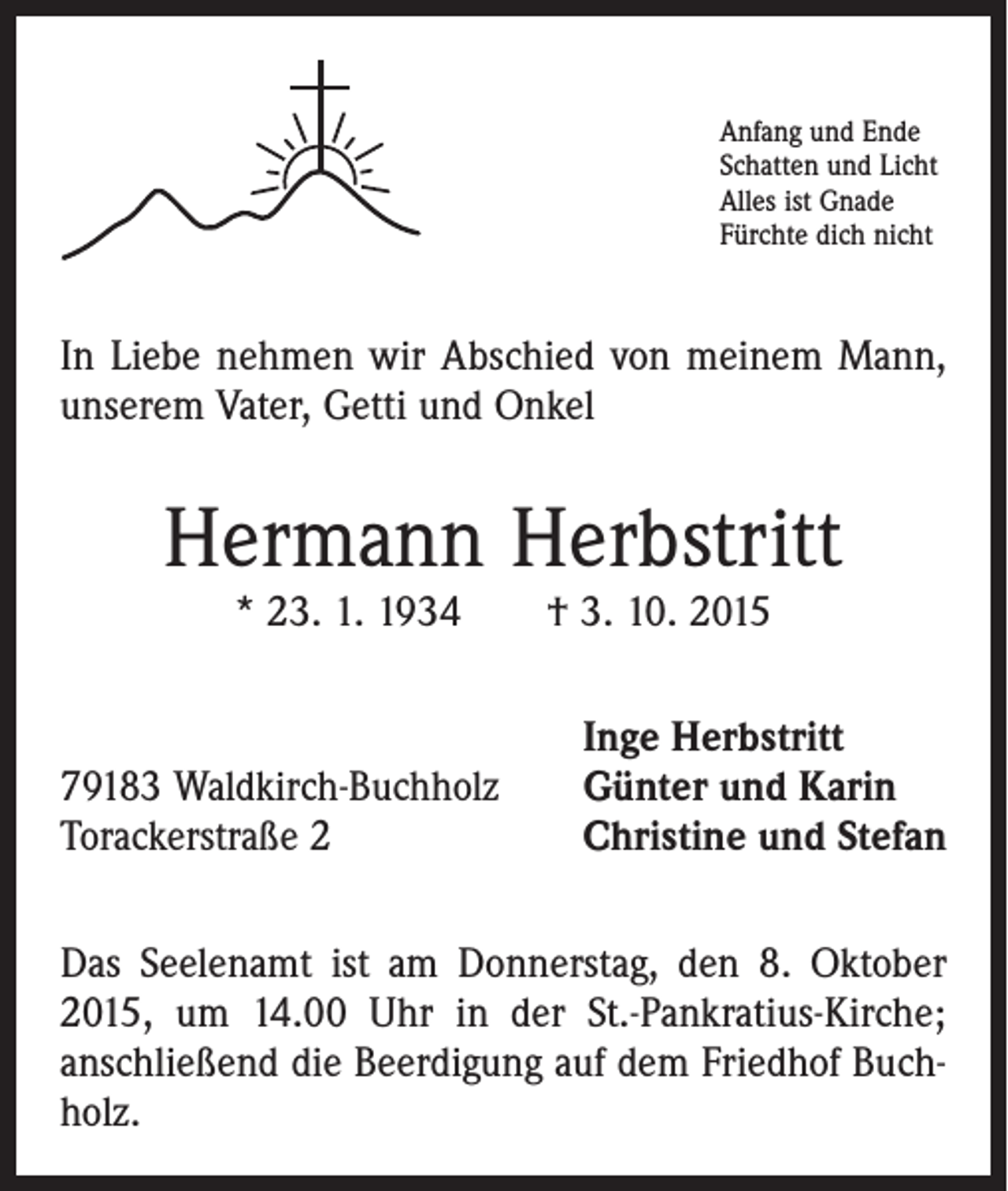 <p>Anfang und Ende<br />Schatten und Licht<br />Alles ist Gnade<br />Fürchte dich nicht</p><p>In Liebe nehmen wir Abschied von meinem Mann,<br />unserem Vater, Getti und Onkel</p><p>Hermann Herbstritt<br />* 23. 1. 1934 † 3. 10. 2015</p><p>79183 Waldkirch-Buchholz<br />Torackerstraße 2</p><p>Inge Herbstritt<br />Günter und Karin<br />Christine und Stefan</p><p>Das Seelenamt ist am Donnerstag, den 8. Oktober<br />2015, um 14.00 Uhr in der St.-Pankratius-Kirche;<br />anschließend die Beerdigung auf dem Friedhof Buchholz.</p>