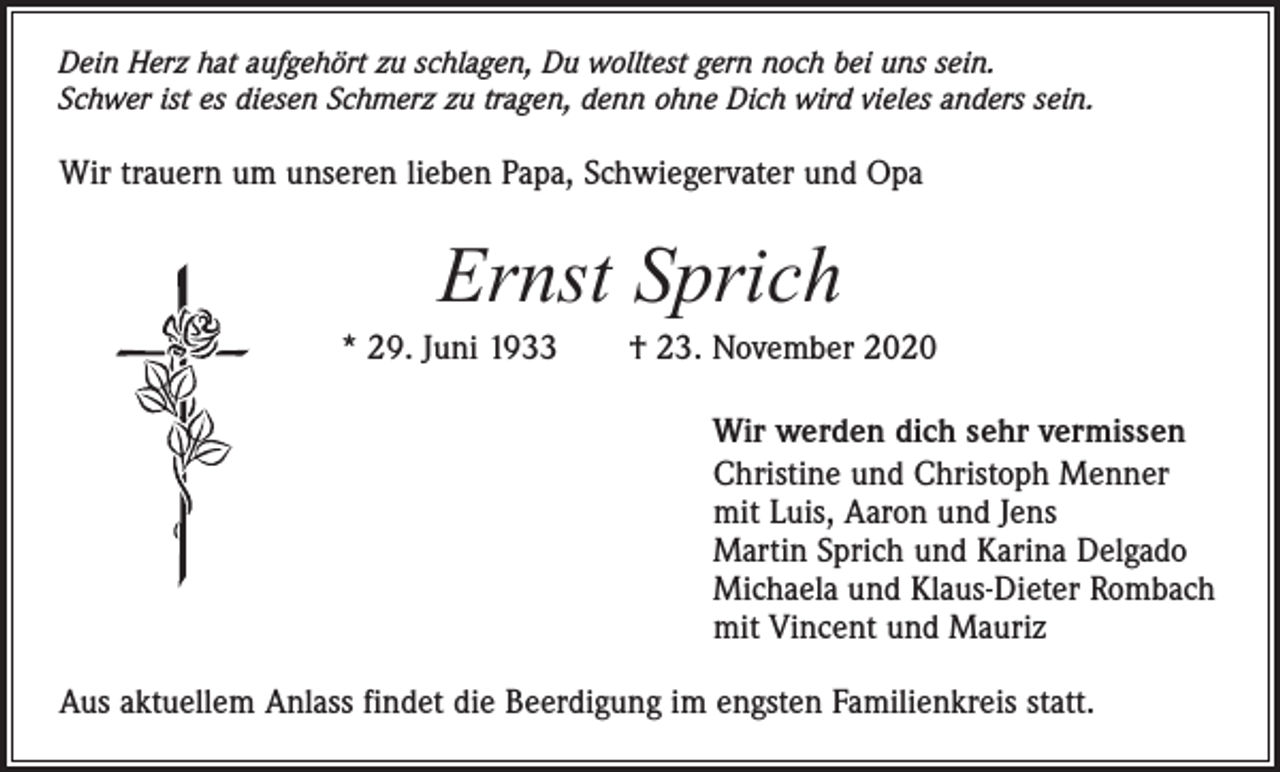 <p>Dein Herz hat aufgehört zu schlagen, Du wolltest gern noch bei uns sein.<br />Schwer ist es diesen Schmerz zu tragen, denn ohne Dich wird vieles anders sein.</p><p>Wir trauern um unseren lieben Papa, Schwiegervater und Opa</p><p>Ernst Sprich<br />* 29. Juni 1933 † 23. November 2020<br />Wir werden dich sehr vermissen<br />Christine und Christoph Menner<br />mit Luis, Aaron und Jens<br />Martin Sprich und Karina Delgado<br />Michaela und Klaus-Dieter Rombach<br />mit Vincent und Mauriz<br />Aus aktuellem Anlass findet die Beerdigung im engsten Familienkreis statt.</p>