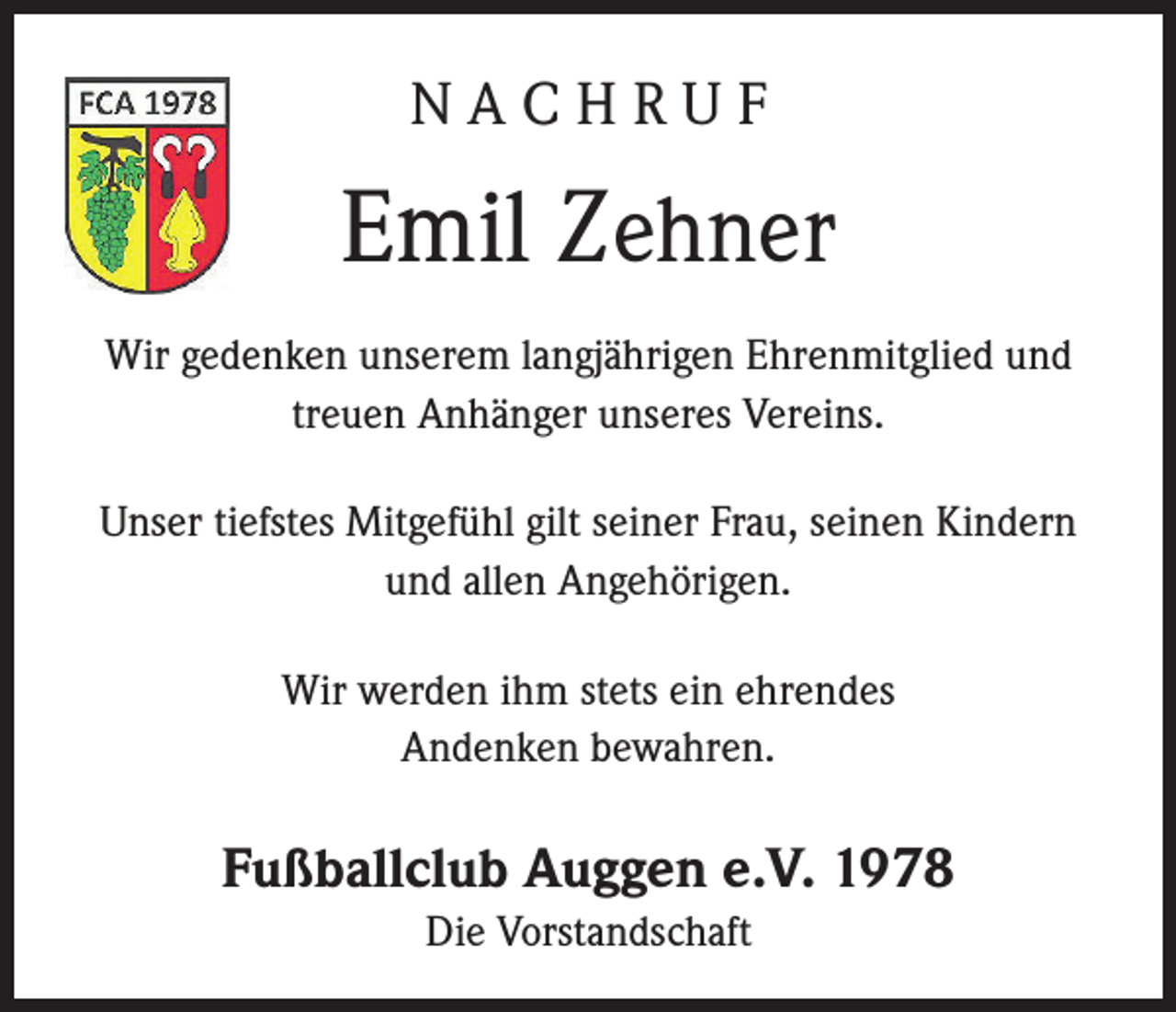 <p>NACHRUF</p><p>Emil Zehner<br />Wir gedenken unserem langjährigen Ehrenmitglied und<br />treuen Anhänger unseres Vereins.<br />Unser tiefstes Mitgefühl gilt seiner Frau, seinen Kindern<br />und allen Angehörigen.<br />Wir werden ihm stets ein ehrendes<br />Andenken bewahren.</p><p>Fußballclub Auggen e.V. 1978<br />Die Vorstandschaft</p>
