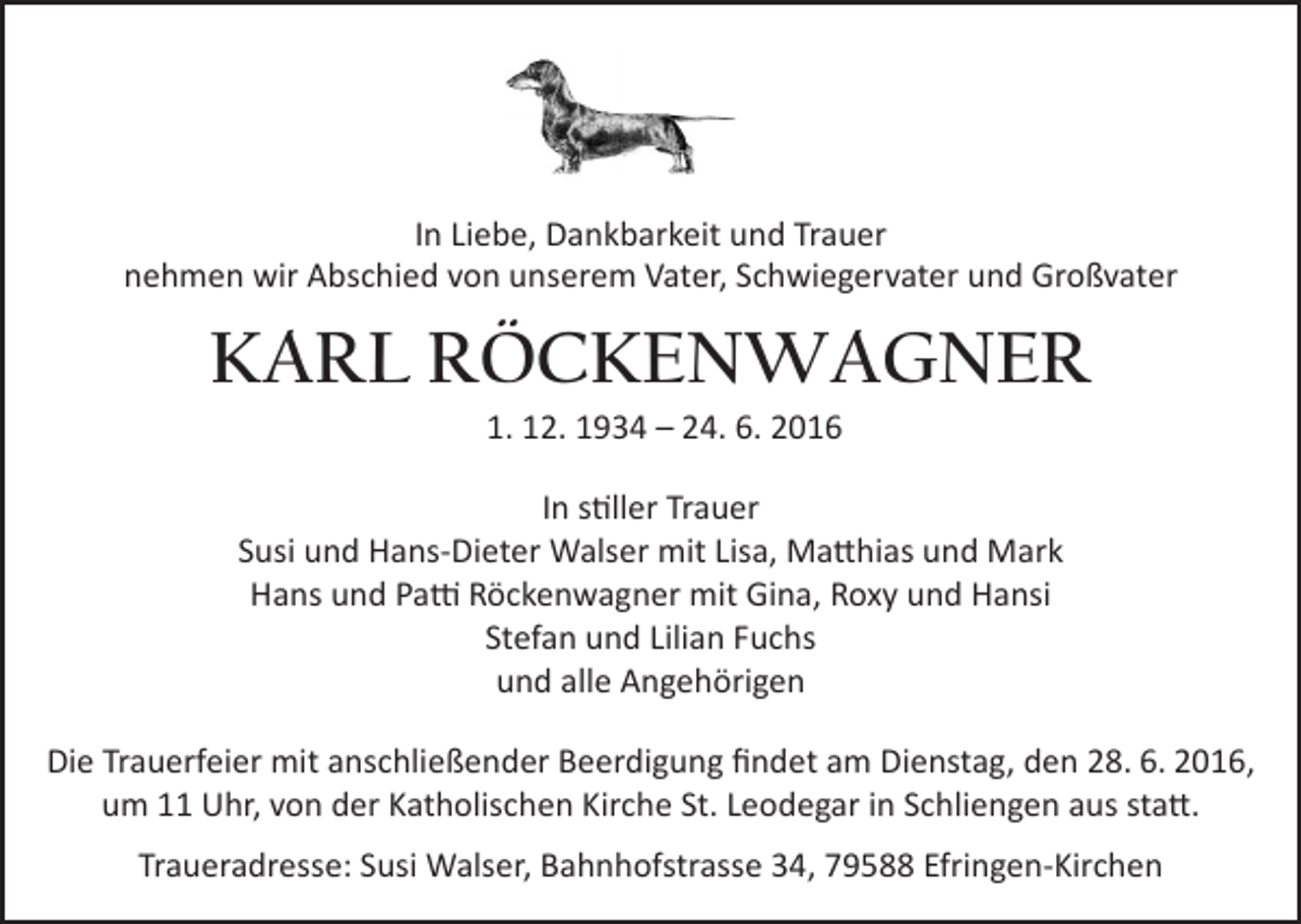 <p>In Liebe, Dankbarkeit und Trauer<br />nehmen wir Abschied von unserem Vater, Schwiegervater und Großvater</p><p>KARL RÖCKENWAGNER<br />1. 12. 1934 – 24. 6. 2016<br />In stiller Trauer<br />Susi und Hans-Dieter Walser mit Lisa, Matthias und Mark<br />Hans und Patti Röckenwagner mit Gina, Roxy und Hansi<br />Stefan und Lilian Fuchs<br />und alle Angehörigen<br />Die Trauerfeier mit anschließender Beerdigung findet am Dienstag, den 28. 6. 2016,<br />um 11 Uhr, von der Katholischen Kirche St. Leodegar in Schliengen aus statt.<br />Traueradresse: Susi Walser, Bahnhofstrasse 34, 79588 Efringen-Kirchen</p>