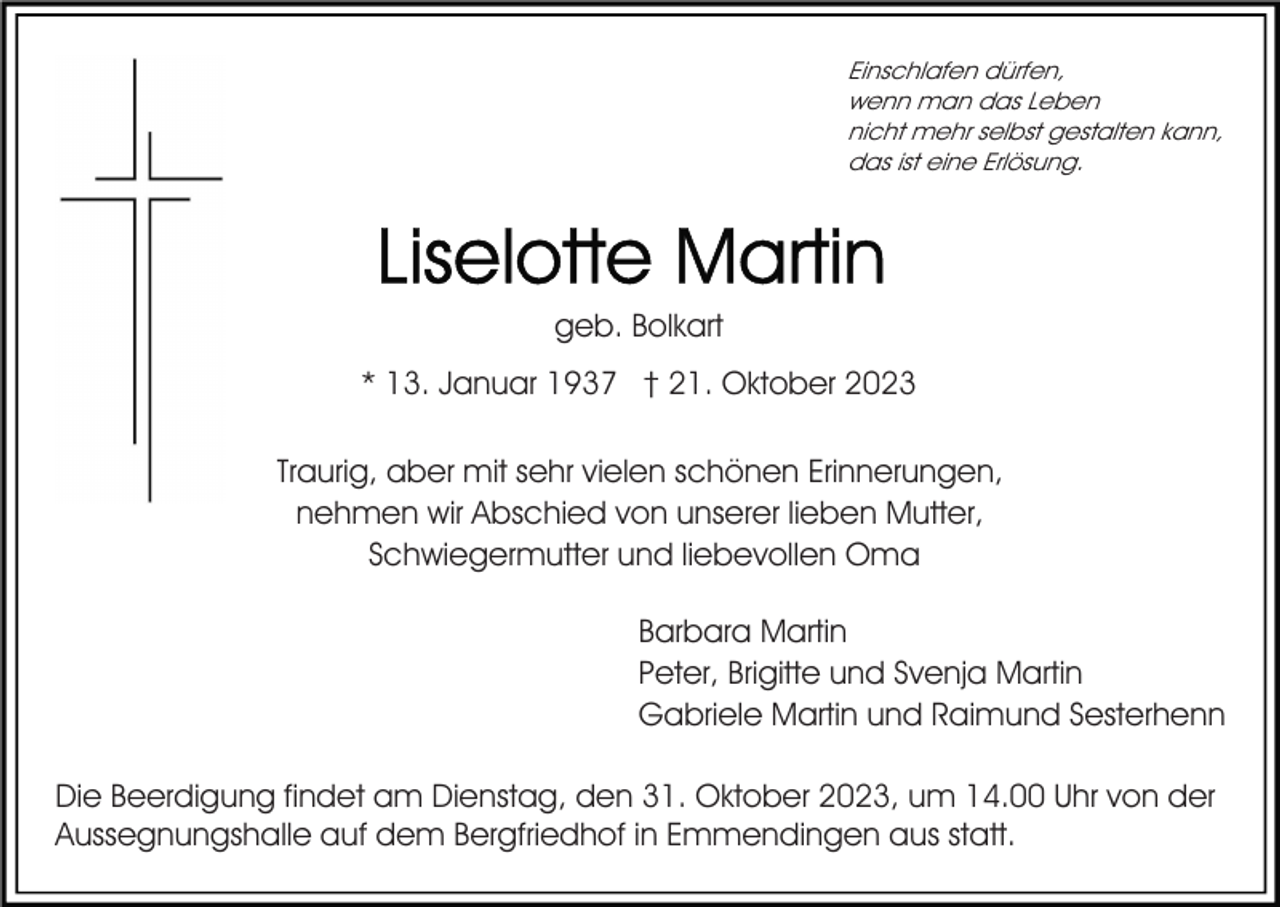 <p>Einschlafen dürfen,<br />wenn man das Leben<br />nicht mehr selbst gestalten kann,<br />das ist eine Erlösung.</p><p>geb. Bolkart<br />* 13. Januar 1937 † 21. Oktober 2023<br />Traurig, aber mit sehr vielen schönen Erinnerungen,<br />nehmen wir Abschied von unserer lieben Mutter,<br />Schwiegermutter und liebevollen Oma<br />Barbara Martin<br />Peter, Brigitte und Svenja Martin<br />Gabriele Martin und Raimund Sesterhenn<br />Die Beerdigung findet am Dienstag, den 31. Oktober 2023, um 14.00 Uhr von der<br />Aussegnungshalle auf dem Bergfriedhof in Emmendingen aus statt.</p>
