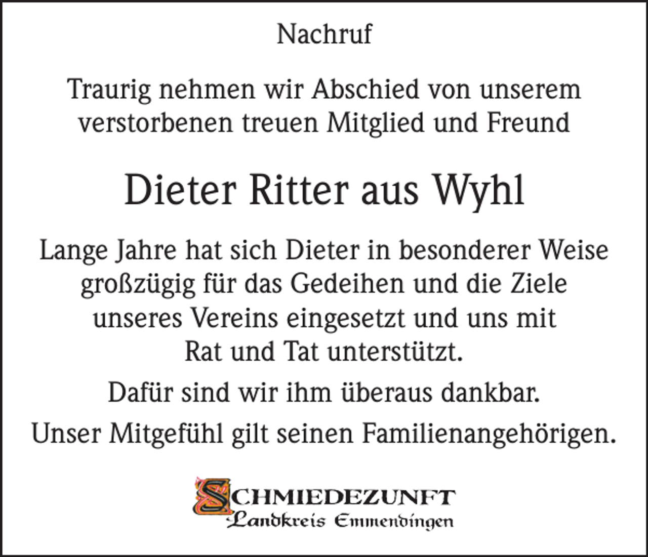<p>Nachruf<br />Traurig nehmen wir Abschied von unserem<br />verstorbenen treuen Mitglied und Freund</p><p>Dieter Ritter aus Wyhl<br />Lange Jahre hat sich Dieter in besonderer Weise<br />großzügig für das Gedeihen und die Ziele<br />unseres Vereins eingesetzt und uns mit<br />Rat und Tat unterstützt.<br />Dafür sind wir ihm überaus dankbar.<br />Unser Mitgefühl gilt seinen Familienangehörigen.</p>