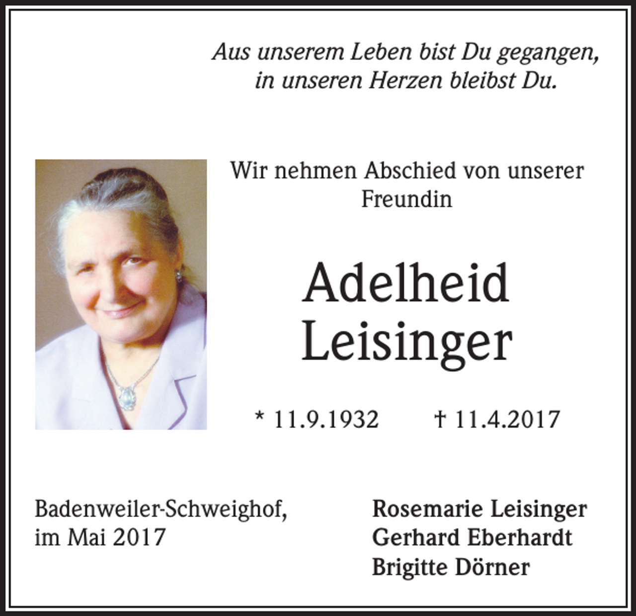 <p>Aus unserem Leben bist Du gegangen,<br />in unseren Herzen bleibst Du.</p><p>Wir nehmen Abschied von unserer<br />Freundin</p><p>Adelheid<br />Leisinger<br />* 11.9.1932</p><p>Badenweiler-Schweighof,<br />im Mai 2017</p><p>† 11.4.2017</p><p>Rosemarie Leisinger<br />Gerhard Eberhardt<br />Brigitte Dörner</p>
