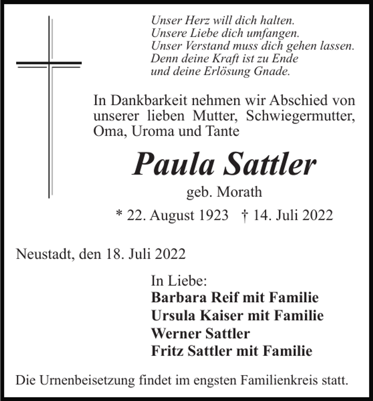 <p>Unser Herz will dich halten.<br />Unsere Liebe dich umfangen.<br />Unser Verstand muss dich gehen lassen.<br />Denn deine Kraft ist zu Ende<br />und deine Erlösung Gnade.</p><p>In Dankbarkeit nehmen wir Abschied von<br />unserer lieben Mutter, Schwiegermutter,<br />Oma, Uroma und Tante</p><p>Paula Sattler<br />geb. Morath<br />* 22. August 1923 † 14. Juli 2022<br />Neustadt, den 18. Juli 2022<br />In Liebe:<br />Barbara Reif mit Familie<br />Ursula Kaiser mit Familie<br />Werner Sattler<br />Fritz Sattler mit Familie<br />Die Urnenbeisetzung findet im engsten Familienkreis statt.</p>