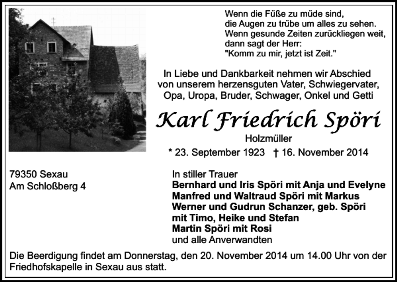 <p>Wenn die Füße zu müde sind,<br />die Augen zu trübe um alles zu sehen.<br />Wenn gesunde Zeiten zurückliegen weit,<br />dann sagt der Herr:<br />"Komm zu mir, jetzt ist Zeit."</p><p>In Liebe und Dankbarkeit nehmen wir Abschied<br />von unserem herzensguten Vater, Schwiegervater,<br />Opa, Uropa, Bruder, Schwager, Onkel und Getti</p><p>Holzmüller<br />* 23. September 1923 † 16. November 2014<br />79350 Sexau<br />Am Schloßberg 4</p><p>In stiller Trauer<br />Bernhard und Iris Spöri mit Anja und Evelyne<br />Manfred und Waltraud Spöri mit Markus<br />Werner und Gudrun Schanzer, geb. Spöri<br />mit Timo, Heike und Stefan<br />Martin Spöri mit Rosi<br />und alle Anverwandten</p><p>Die Beerdigung findet am Donnerstag, den 20. November 2014 um 14.00 Uhr von der<br />Friedhofskapelle in Sexau aus statt.</p>
