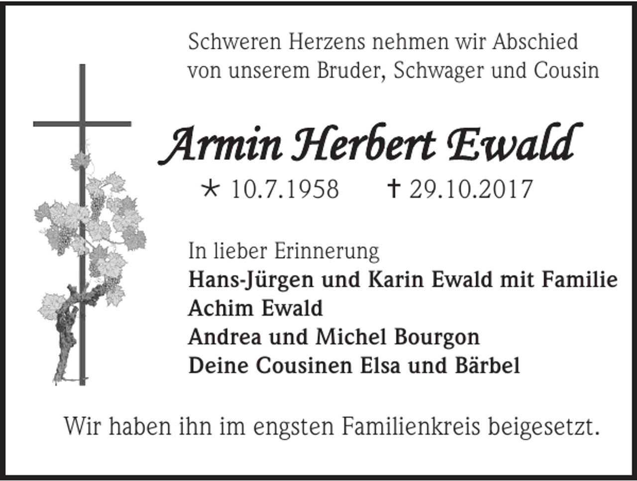 <p>Schweren Herzens nehmen wir Abschied<br />von unserem Bruder, Schwager und Cousin</p><p>Armin Herbert Ewald<br /> 10.7.1958</p><p> 29.10.2017</p><p>In lieber Erinnerung<br />Hans-Jürgen und Karin Ewald mit Familie<br />Achim Ewald<br />Andrea und Michel Bourgon<br />Deine Cousinen Elsa und Bärbel</p><p>Wir haben ihn im engsten Familienkreis beigesetzt.</p>
