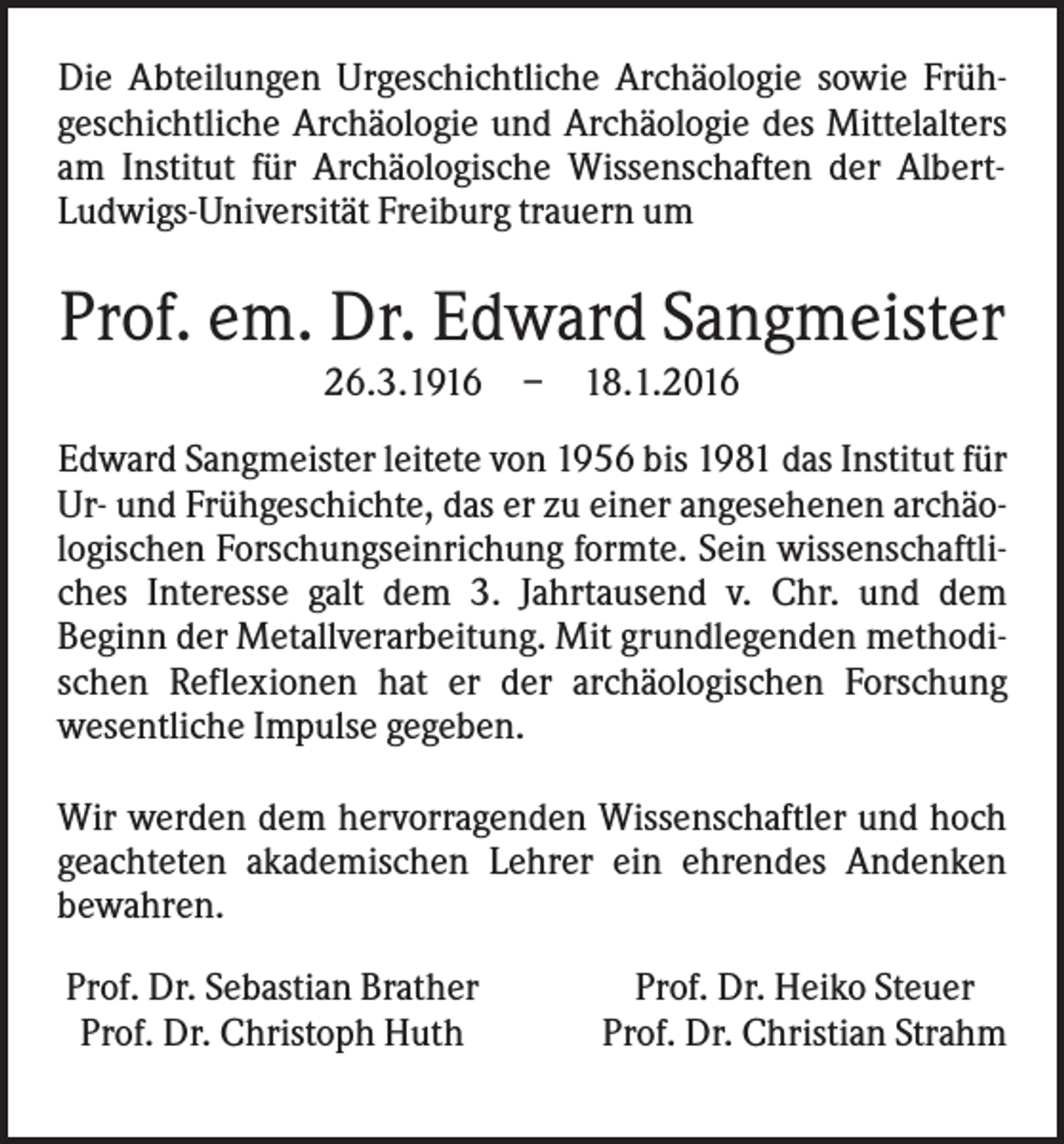 <p>Die Abteilungen Urgeschichtliche Archäologie sowie Frühgeschichtliche Archäologie und Archäologie des Mittelalters<br />am Institut für Archäologische Wissenschaften der AlbertLudwigs-Universität Freiburg trauern um</p><p>Prof. em. Dr. Edward Sangmeister<br />26.3.1916</p><p>–</p><p>18.1.2016</p><p>Edward Sangmeister leitete von 1956 bis 1981 das Institut für<br />Ur- und Frühgeschichte, das er zu einer angesehenen archäologischen Forschungseinrichung formte. Sein wissenschaftliches Interesse galt dem 3. Jahrtausend v. Chr. und dem<br />Beginn der Metallverarbeitung. Mit grundlegenden methodischen Reflexionen hat er der archäologischen Forschung<br />wesentliche Impulse gegeben.<br />Wir werden dem hervorragenden Wissenschaftler und hoch<br />geachteten akademischen Lehrer ein ehrendes Andenken<br />bewahren.<br />Prof. Dr. Sebastian Brather<br />Prof. Dr. Christoph Huth</p><p>Prof. Dr. Heiko Steuer<br />Prof. Dr. Christian Strahm</p>