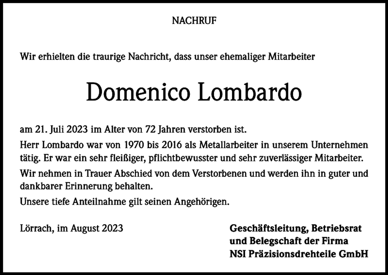 <p>NACHRUF<br />Wir erhielten die traurige Nachricht, dass unser ehemaliger Mitarbeiter</p><p>Domenico Lombardo<br />am 21. Juli 2023 im Alter von 72 Jahren verstorben ist.<br />Herr Lombardo war von 1970 bis 2016 als Metallarbeiter in unserem Unternehmen<br />tätig. Er war ein sehr fleißiger, pflichtbewusster und sehr zuverlässiger Mitarbeiter.<br />Wir nehmen in Trauer Abschied von dem Verstorbenen und werden ihn in guter und<br />dankbarer Erinnerung behalten.<br />Unsere tiefe Anteilnahme gilt seinen Angehörigen.<br />Lörrach, im August 2023</p><p>Geschäftsleitung, Betriebsrat<br />und Belegschaft der Firma<br />NSI Präzisionsdrehteile GmbH</p>