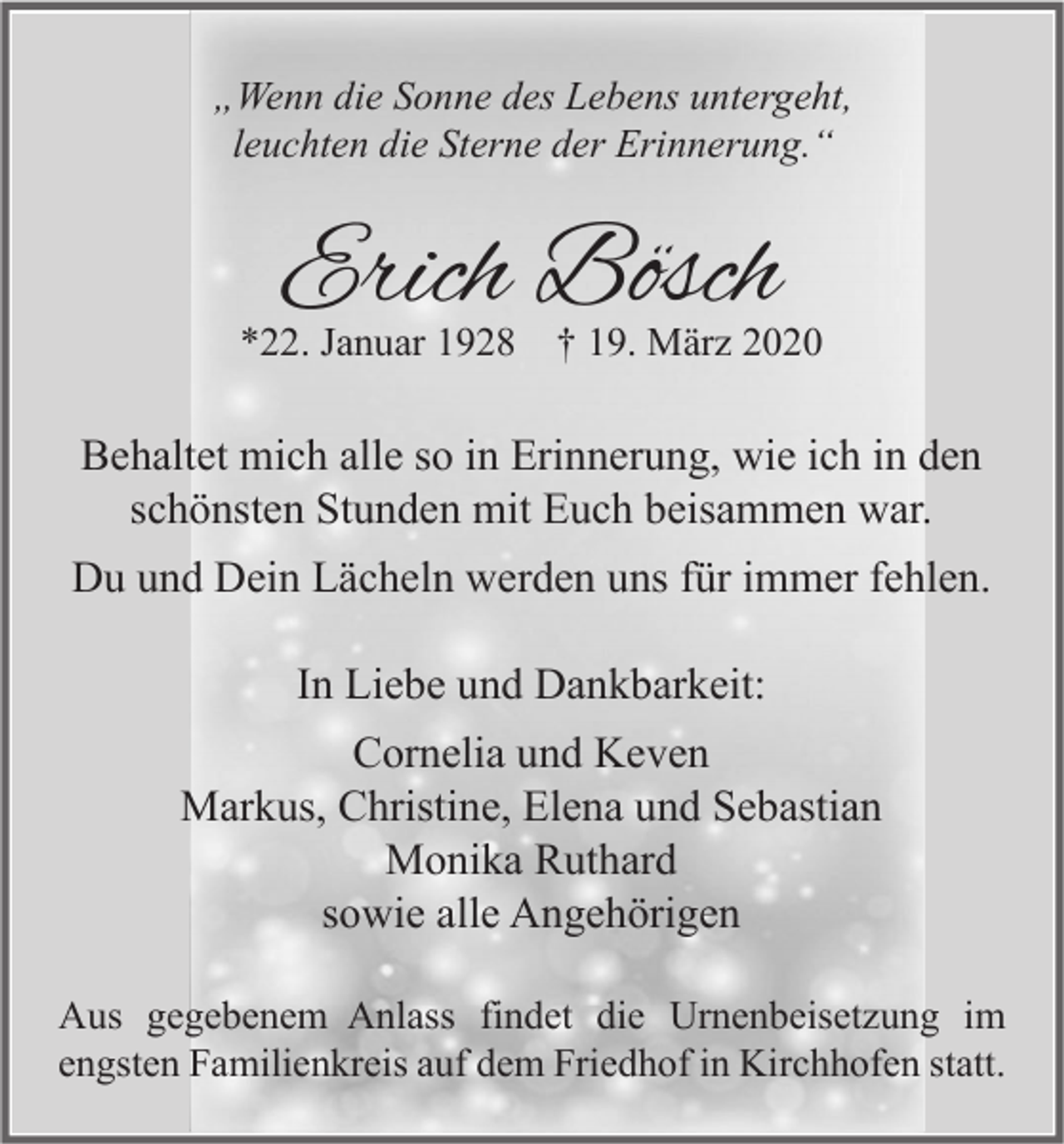 <p>„Wenn die Sonne des Lebens untergeht,<br />leuchten die Sterne der Erinnerung.“</p><p>Erich Bösch</p><p>*22. Januar 1928</p><p>† 19. März 2020</p><p>Behaltet mich alle so in Erinnerung, wie ich in den<br />schönsten Stunden mit Euch beisammen war.<br />Du und Dein Lächeln werden uns für immer fehlen.<br />In Liebe und Dankbarkeit:<br />Cornelia und Keven<br />Markus, Christine, Elena und Sebastian<br />Monika Ruthard<br />sowie alle Angehörigen<br />Aus gegebenem Anlass findet die Urnenbeisetzung im<br />engsten Familienkreis auf dem Friedhof in Kirchhofen statt.</p>
