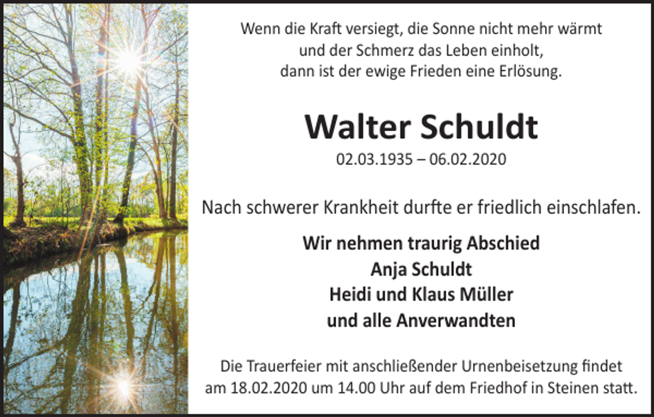 <p>Wenn die Kraft versiegt, die Sonne nicht mehr wärmt<br />und der Schmerz das Leben einholt,<br />dann ist der ewige Frieden eine Erlösung.</p><p>Walter Schuldt<br />02.03.1935 – 06.02.2020</p><p>Nach schwerer Krankheit durfte er friedlich einschlafen.<br />Wir nehmen traurig Abschied<br />Anja Schuldt<br />Heidi und Klaus Müller<br />und alle Anverwandten<br />Die Trauerfeier mit anschließender Urnenbeisetzung findet<br />am 18.02.2020 um 14.00 Uhr auf dem Friedhof in Steinen statt.</p>