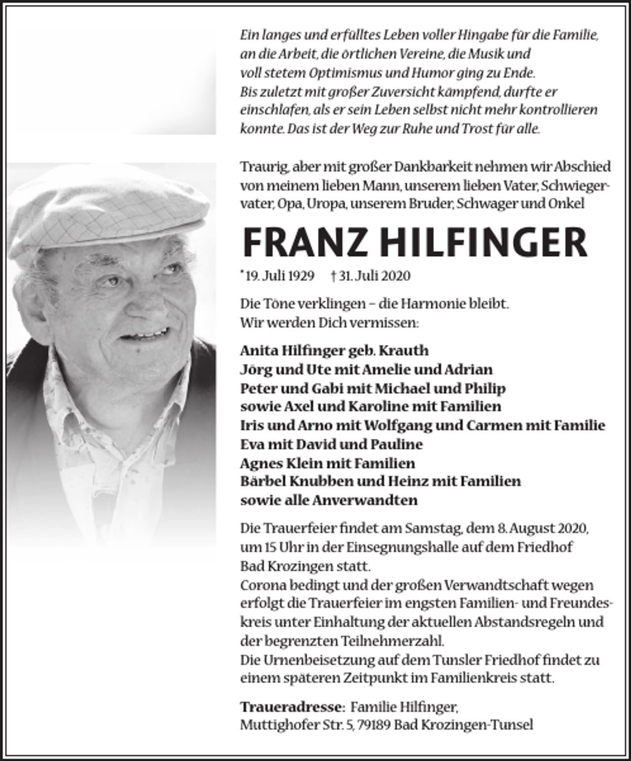 <p>Ein langes und erfülltes Leben voller Hingabe für die Familie,<br />an die Arbeit, die örtlichen Vereine, die Musik und<br />voll stetem Optimismus und Humor ging zu Ende.<br />Bis zuletzt mit großer Zuversicht kämpfend, durfte er<br />einschlafen, als er sein Leben selbst nicht mehr kontrollieren<br />konnte. Das ist der Weg zur Ruhe und Trost für alle.<br />Traurig, aber mit großer Dankbarkeit nehmen wir Abschied<br />von meinem lieben Mann, unserem lieben Vater, Schwiegervater, Opa, Uropa, unserem Bruder, Schwager und Onkel</p><p>FRANZ HILFINGER<br />* 19. Juli 1929</p><p>† 31. Juli 2020</p><p>Die Töne verklingen – die Harmonie bleibt.<br />Wir werden Dich vermissen:<br />Anita Hilfinger geb. Krauth<br />Jörg und Ute mit Amelie und Adrian<br />Peter und Gabi mit Michael und Philip<br />sowie Axel und Karoline mit Familien<br />Iris und Arno mit Wolfgang und Carmen mit Familie<br />Eva mit David und Pauline<br />Agnes Klein mit Familien<br />Bärbel Knubben und Heinz mit Familien<br />sowie alle Anverwandten<br />Die Trauerfeier findet am Samstag, dem 8. August 2020,<br />um 15 Uhr in der Einsegnungshalle auf dem Friedhof<br />Bad Krozingen statt.<br />Corona bedingt und der großen Verwandtschaft wegen<br />erfolgt die Trauerfeier im engsten Familien- und Freundeskreis unter Einhaltung der aktuellen Abstandsregeln und<br />der begrenzten Teilnehmerzahl.<br />Die Urnenbeisetzung auf dem Tunsler Friedhof findet zu<br />einem späteren Zeitpunkt im Familienkreis statt.<br />Traueradresse: Familie Hilfinger,<br />Muttighofer Str. 5, 79189 Bad Krozingen-Tunsel</p>
