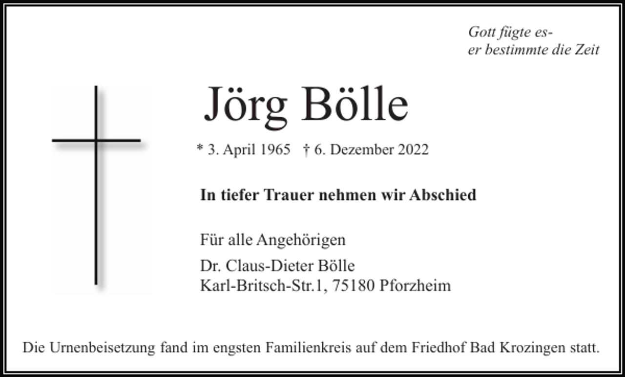 <p>Gott fügte eser bestimmte die Zeit</p><p>Jörg Bölle<br />* 3. April 1965 † 6. Dezember 2022</p><p>In tiefer Trauer nehmen wir Abschied<br />Für alle Angehörigen<br />Dr. Claus-Dieter Bölle<br />Karl-Britsch-Str.1, 75180 Pforzheim</p><p>Die Urnenbeisetzung fand im engsten Familienkreis auf dem Friedhof Bad Krozingen statt.</p>