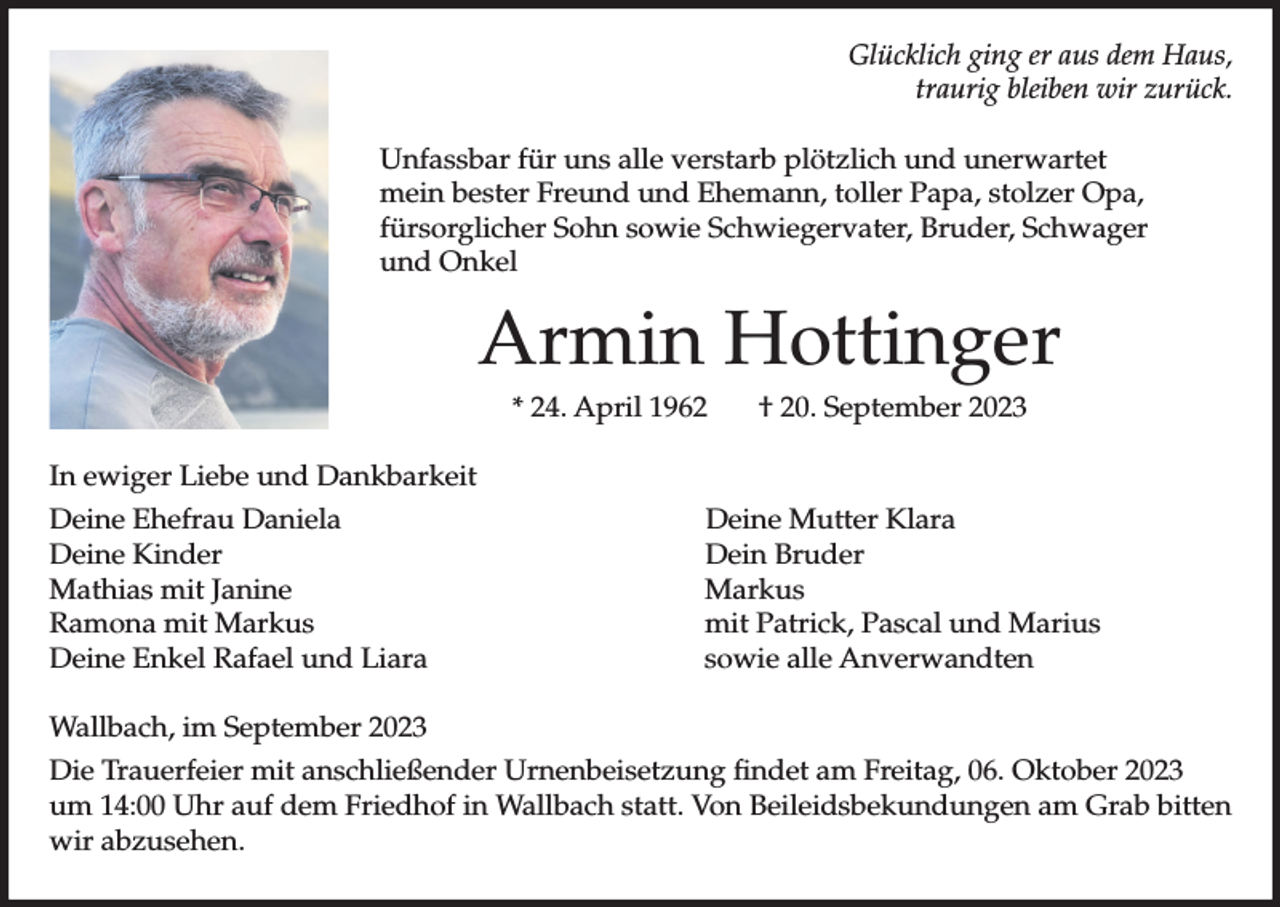 <p>Glücklich ging er aus dem Haus,<br />traurig bleiben wir zurück.<br />Unfassbar für uns alle verstarb plötzlich und unerwartet<br />mein bester Freund und Ehemann, toller Papa, stolzer Opa,<br />fürsorglicher Sohn sowie Schwiegervater, Bruder, Schwager<br />und Onkel</p><p>Armin Hottinger<br />* 24. April 1962</p><p>† 20. September 2023</p><p>In ewiger Liebe und Dankbarkeit<br />Deine Ehefrau Daniela<br />Deine Kinder<br />Mathias mit Janine<br />Ramona mit Markus<br />Deine Enkel Rafael und Liara</p><p>Deine Mutter Klara<br />Dein Bruder<br />Markus<br />mit Patrick, Pascal und Marius<br />sowie alle Anverwandten</p><p>Wallbach, im September 2023<br />Die Trauerfeier mit anschließender Urnenbeisetzung findet am Freitag, 06. Oktober 2023<br />um 14:00 Uhr auf dem Friedhof in Wallbach statt. Von Beileidsbekundungen am Grab bitten<br />wir abzusehen.</p>