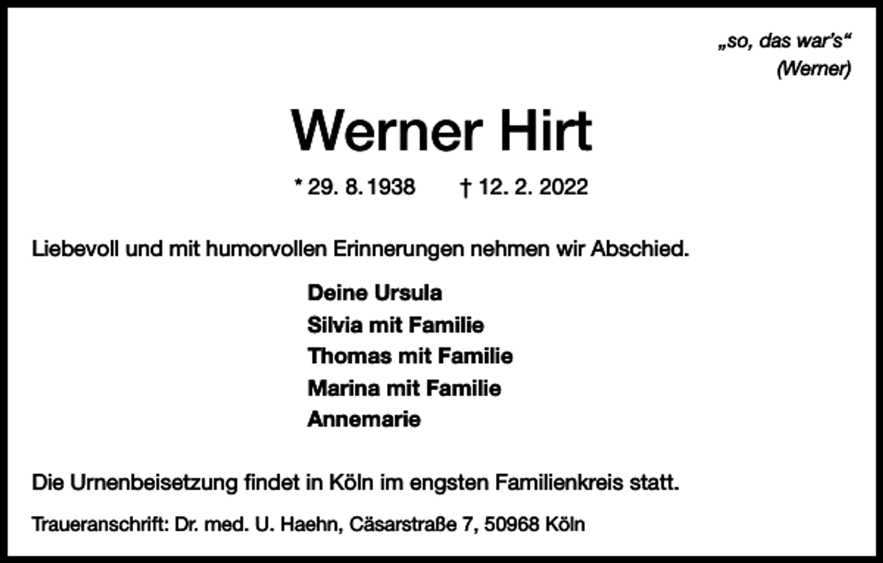 <p>„so, das war’s“<br />(Werner)</p><p>Werner Hirt<br />* 29. 8. 1938 † 12. 2. 2022<br />Liebevoll und mit humorvollen Erinnerungen nehmen wir Abschied.<br />Deine Ursula<br />Silvia mit Familie<br />Thomas mit Familie<br />Marina mit Familie<br />Annemarie<br />Die Urnenbeisetzung findet in Köln im engsten Familienkreis statt.<br />Traueranschrift: Dr. med. U. Haehn, Cäsarstraße 7, 50968 Köln</p>