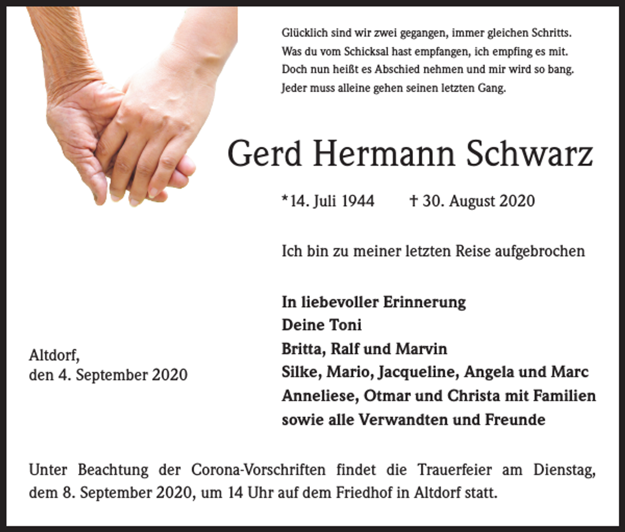 <p>Glücklich sind wir zwei gegangen, immer gleichen Schritts.<br />Was du vom Schicksal hast empfangen, ich empfing es mit.<br />Doch nun heißt es Abschied nehmen und mir wird so bang.<br />Jeder muss alleine gehen seinen letzten Gang.</p><p>Gerd Hermann Schwarz<br />*14. Juli 1944­ † 30. August 2020<br />Ich bin zu meiner letzten Reise aufgebrochen</p><p>Altdorf,<br />den 4. September 2020</p><p>In liebevoller Erinnerung<br />Deine Toni<br />Britta, Ralf und Marvin<br />Silke, Mario, Jacqueline, Angela und Marc<br />Anneliese, Otmar und Christa mit Familien<br />sowie alle Verwandten und Freunde</p><p>Unter Beachtung der Corona-Vorschriften findet die Trauerfeier am Dienstag,<br />dem 8. September 2020, um 14 Uhr auf dem Friedhof in Altdorf statt.</p>