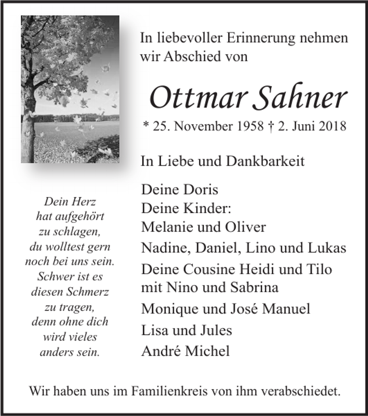 <p>I n li<br />In<br />liebevoller<br />e b e v oll er Erinnerung<br />Eri n n er u n g nehmen<br />ne h me n<br />wir AAbschied<br />wir<br />bs c hi e d vvon<br />on</p><p>Ottmar<br />Ott<br />m ar SSahner<br />a h ner</p><p>** 225.<br />5. November<br />N o v e m b er 11958<br />9 5 8 †† 2.<br />2. JJuni<br />u ni 22</p><p>IInn Liebe<br />Li e b e und<br />u n d Dankbarkeit<br />D a n k b ar k eit<br />D ei n HHerz<br />Dein<br />erz<br />hat<br />h at aaufgehört<br />uf g e h ört<br />zzuu sschlagen,<br />c hl a g e n,<br />ddu<br />u wolltest<br />w ollt est ggern<br />er n<br />noch<br />n o c h bbei<br />ei uuns<br />ns ssein.<br />ei n.<br />ist es<br />es<br />SSchwer<br />c h w er ist<br />diesen<br />di<br />es e n SSchmerz<br />c h m erz<br />tragen,<br />zzuu tr<br />a g e n,<br />denn<br />dich<br />d e n n oohne<br />h n e di<br />ch<br />wird<br />wir<br />d vivieles<br />el es<br />anders<br />a n d ers ssein.<br />ei n.</p><p>D ei n e DDoris<br />Deine<br />oris<br />DDeine<br />ei n e Ki<br />n d er:<br />Kinder:<br />MMelanie<br />el a ni e u und<br />n d Oli<br />v er<br />Oliver<br />NNadine,<br />a di n e, DDaniel,<br />a ni el, LiLino<br />n o uund<br />n d LLukas<br />u k as<br />Tilo<br />DDeine<br />ei n e CCousine<br />o usi n e HHeidi<br />ei di uund<br />n d Til<br />o<br />mit<br />n o uund<br />n d SSabrina<br />a bri n a<br />mit Ni<br />Nino<br />José<br />MMonique<br />o ni q u e u und<br />n d J os<br />é MManuel<br />a n u el<br />Lisa<br />Lis<br />a uund<br />n d JJules<br />ul es<br />AAndré<br />n dr é Michel<br />Mi c h el</p><p>Wirh ahaben<br />Wir<br />b e n u uns<br />ns i im<br />m F Familienkreis<br />a mili e n kr eis v von<br />o n i hihm<br />m v er<br />verabschiedet.<br />a bs c hi e d et.</p>