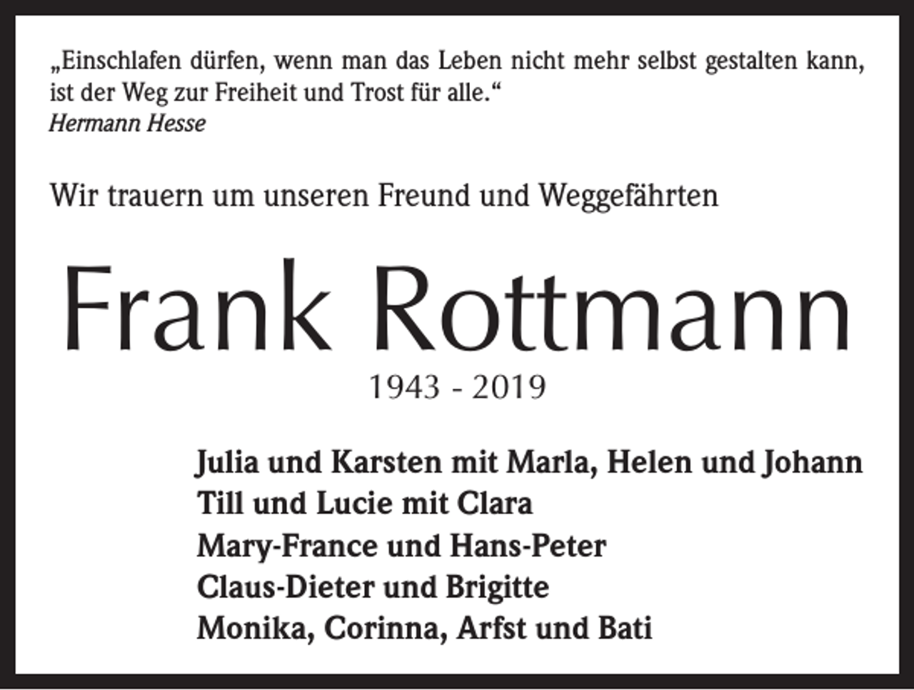<p>„Einschlafen dürfen, wenn man das Leben nicht mehr selbst gestalten kann,<br />ist der Weg zur Freiheit und Trost für alle.“<br />Hermann Hesse</p><p>Wir trauern um unseren Freund und Weggefährten</p><p>Frank Rottmann<br />1943 - 2019</p><p>Julia und Karsten mit Marla, Helen und Johann<br />Till und Lucie mit Clara<br />Mary-France und Hans-Peter<br />Claus-Dieter und Brigitte<br />Monika, Corinna, Arfst und Bati</p>