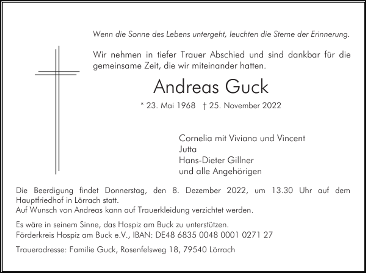 <p>Wenn die Sonne des Lebens untergeht, leuchten die Sterne der Erinnerung.</p><p>Wir nehmen in tiefer Trauer Abschied und sind dankbar für die<br />gemeinsame Zeit, die wir miteinander hatten.</p><p>Andreas Guck<br />* 23. Mai 1968 † 25. November 2022</p><p>Cornelia mit Viviana und Vincent<br />Jutta<br />Hans-Dieter Gillner<br />und alle Angehörigen<br />Die Beerdigung findet Donnerstag, den 8. Dezember 2022, um 13.30 Uhr auf dem<br />Hauptfriedhof in Lörrach statt.<br />Auf Wunsch von Andreas kann auf Trauerkleidung verzichtet werden.<br />Es wäre in seinem Sinne, das Hospiz am Buck zu unterstützen.<br />Förderkreis Hospiz am Buck e.V., IBAN: DE48 6835 0048 0001 0271 27<br />Traueradresse: Familie Guck, Rosenfelsweg 18, 79540 Lörrach</p>