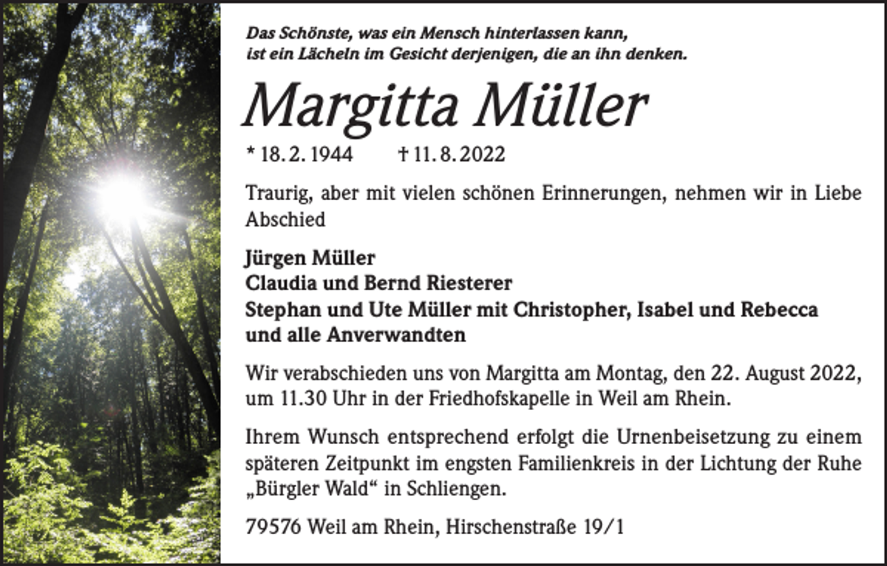 <p>Das Schönste, was ein Mensch hinterlassen kann,<br />ist ein Lächeln im Gesicht derjenigen, die an ihn denken.</p><p>Margitta Müller<br />* 18. 2. 1944 † 11. 8. 2022</p><p>Traurig, aber mit vielen schönen Erinnerungen, nehmen wir in Liebe<br />Abschied<br />Jürgen Müller<br />Claudia und Bernd Riesterer<br />Stephan und Ute Müller mit Christopher, Isabel und Rebecca<br />und alle Anverwandten<br />Wir verabschieden uns von Margitta am Montag, den 22. August 2022,<br />um 11.30 Uhr in der Friedhofskapelle in Weil am Rhein.<br />Ihrem Wunsch entsprechend erfolgt die Urnenbeisetzung zu einem<br />späteren Zeitpunkt im engsten Familienkreis in der Lichtung der Ruhe<br />„Bürgler Wald“ in Schliengen.<br />79576 Weil am Rhein, Hirschenstraße 19/1</p>