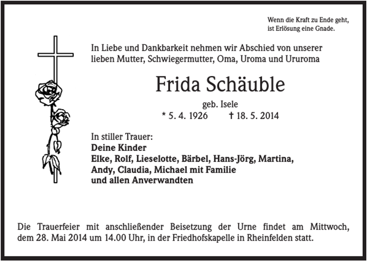 <p>Wenn die Kraft zu Ende geht,<br />ist Erlösung eine Gnade.</p><p>In Liebe und Dankbarkeit nehmen wir Abschied von unserer<br />lieben Mutter, Schwiegermutter, Oma, Uroma und Ururoma</p><p>Frida Schäuble<br />geb. Isele<br />* 5. 4. 1926<br />✝ 18. 5. 2014<br />In stiller Trauer:<br />Deine Kinder<br />Elke, Rolf, Lieselotte, Bärbel, Hans-Jörg, Martina,<br />Andy, Claudia, Michael mit Familie<br />und allen Anverwandten</p><p>Die Trauerfeier mit anschließender Beisetzung der Urne findet am Mittwoch,<br />dem 28. Mai 2014 um 14.00 Uhr, in der Friedhofskapelle in Rheinfelden statt.</p>