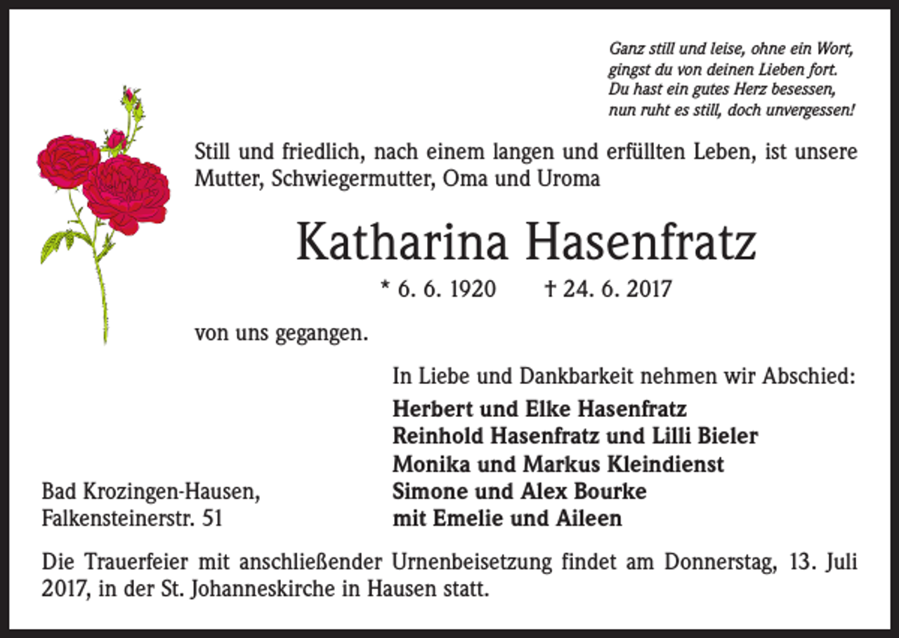 <p>Ganz still und leise, ohne ein Wort,<br />gingst du von deinen Lieben fort.<br />Du hast ein gutes Herz besessen,<br />nun ruht es still, doch unvergessen!</p><p>Still und friedlich, nach einem langen und erfüllten Leben, ist unsere<br />Mutter, Schwiegermutter, Oma und Uroma</p><p>Katharina Hasenfratz<br />* 6. 6. 1920 † 24. 6. 2017<br />von uns gegangen.</p><p>Bad Krozingen-Hausen,<br />Falkensteinerstr. 51</p><p>In Liebe und Dankbarkeit nehmen wir Abschied:<br />Herbert und Elke Hasenfratz<br />Reinhold Hasenfratz und Lilli Bieler<br />Monika und Markus Kleindienst<br />Simone und Alex Bourke<br />mit Emelie und Aileen</p><p>Die Trauerfeier mit anschließender Urnenbeisetzung findet am Donnerstag, 13. Juli<br />2017, in der St. Johanneskirche in Hausen statt.</p>