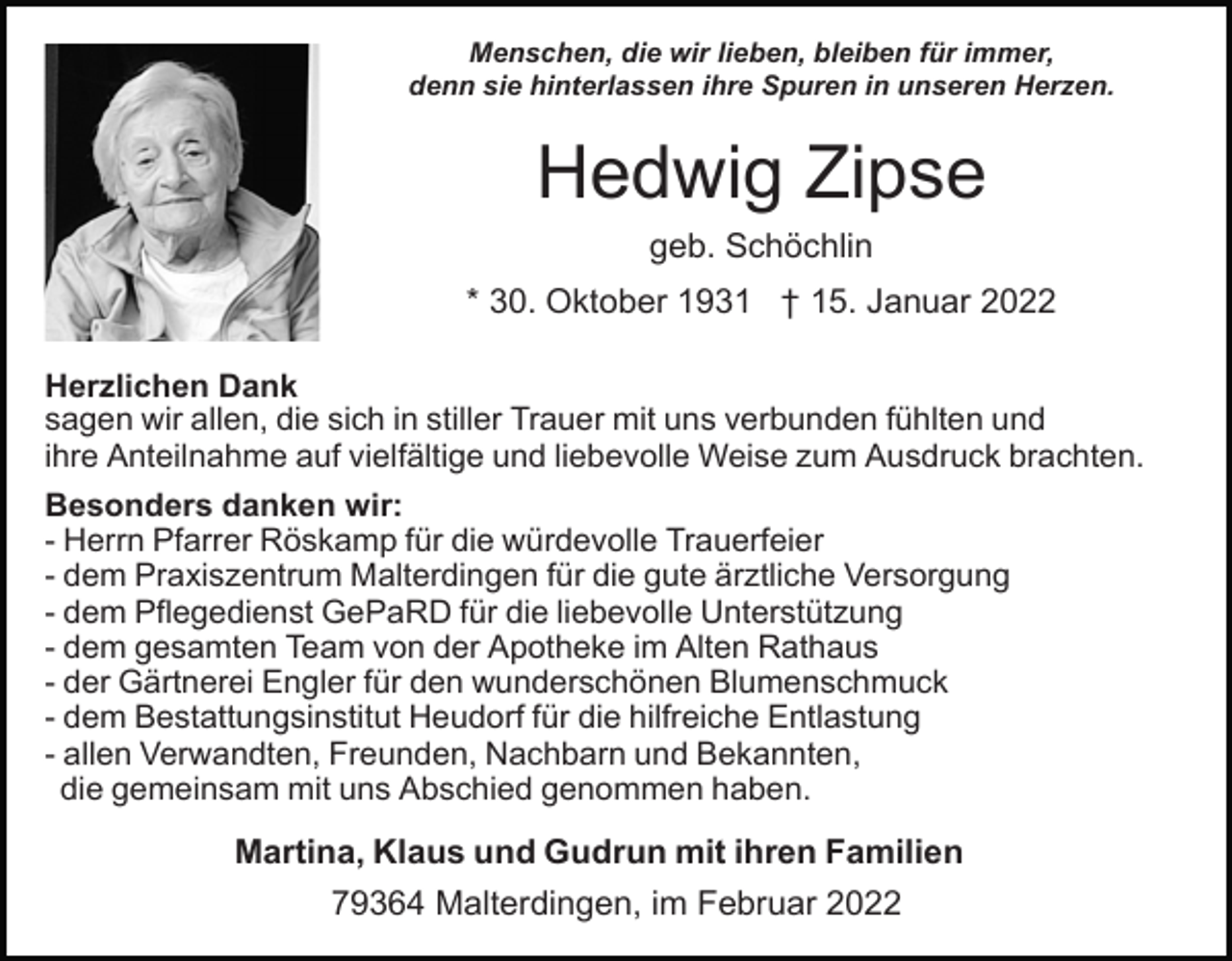 <p>Menschen, die wir lieben, bleiben für immer,<br />denn sie hinterlassen ihre Spuren in unseren Herzen.</p><p>Hedwig Zipse<br />geb. Schöchlin<br />* 30. Oktober 1931 † 15. Januar 2022<br />Herzlichen Dank<br />sagen wir allen, die sich in stiller Trauer mit uns verbunden fühlten und<br />ihre Anteilnahme auf vielfältige und liebevolle Weise zum Ausdruck brachten.<br />Besonders danken wir:<br />- Herrn Pfarrer Röskamp für die würdevolle Trauerfeier<br />- dem Praxiszentrum Malterdingen für die gute ärztliche Versorgung<br />- dem Pflegedienst GePaRD für die liebevolle Unterstützung<br />- dem gesamten Team von der Apotheke im Alten Rathaus<br />- der Gärtnerei Engler für den wunderschönen Blumenschmuck<br />- dem Bestattungsinstitut Heudorf für die hilfreiche Entlastung<br />- allen Verwandten, Freunden, Nachbarn und Bekannten,<br />die gemeinsam mit uns Abschied genommen haben.</p><p>Martina, Klaus und Gudrun mit ihren Familien<br />79364 Malterdingen, im Februar 2022</p>