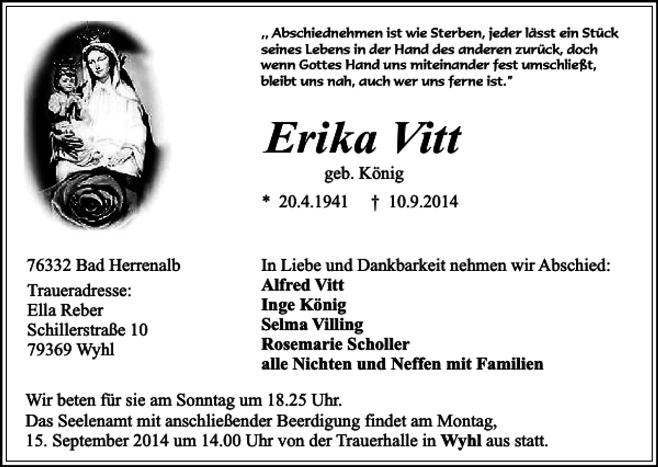 <p>,, Abschiednehmen ist wie Sterben, jeder lässt ein Stück<br />seines Lebens in der Hand des anderen zurück, doch<br />wenn Gottes Hand uns miteinander fest umschließt,<br />bleibt uns nah, auch wer uns ferne ist.”</p><p>Erika Vitt<br />geb. König</p><p>* 20.4.1941<br />76332 Bad Herrenalb<br />Traueradresse:<br />Ella Reber<br />Schillerstraße 10<br />79369 Wyhl</p><p>† 10.9.2014</p><p>In Liebe und Dankbarkeit nehmen wir Abschied:<br />Alfred Vitt<br />Inge König<br />Selma Villing<br />Rosemarie Scholler<br />alle Nichten und Neffen mit Familien</p><p>Wir beten für sie am Sonntag um 18.25 Uhr.<br />Das Seelenamt mit anschließender Beerdigung findet am Montag,<br />15. September 2014 um 14.00 Uhr von der Trauerhalle in Wyhl aus statt.</p>