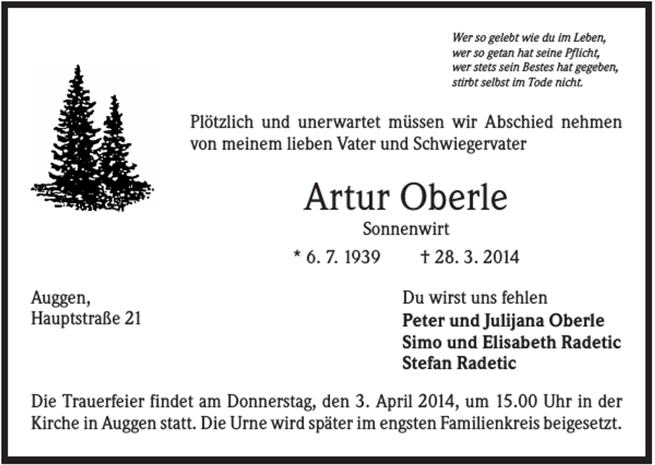<p>Wer so gelebt wie du im Leben,<br />wer so getan hat seine Pflicht,<br />wer stets sein Bestes hat gegeben,<br />stirbt selbst im Tode nicht.</p><p>Plötzlich und unerwartet müssen wir Abschied nehmen<br />von meinem lieben Vater und Schwiegervater</p><p>Artur Oberle<br />Sonnenwirt<br />* 6. 7. 1939<br />† 28. 3. 2014<br />Auggen,<br />Hauptstraße 21</p><p>Du wirst uns fehlen<br />Peter und Julijana Oberle<br />Simo und Elisabeth Radetic<br />Stefan Radetic</p><p>Die Trauerfeier findet am Donnerstag, den 3. April 2014, um 15.00 Uhr in der<br />Kirche in Auggen statt. Die Urne wird später im engsten Familienkreis beigesetzt.</p>