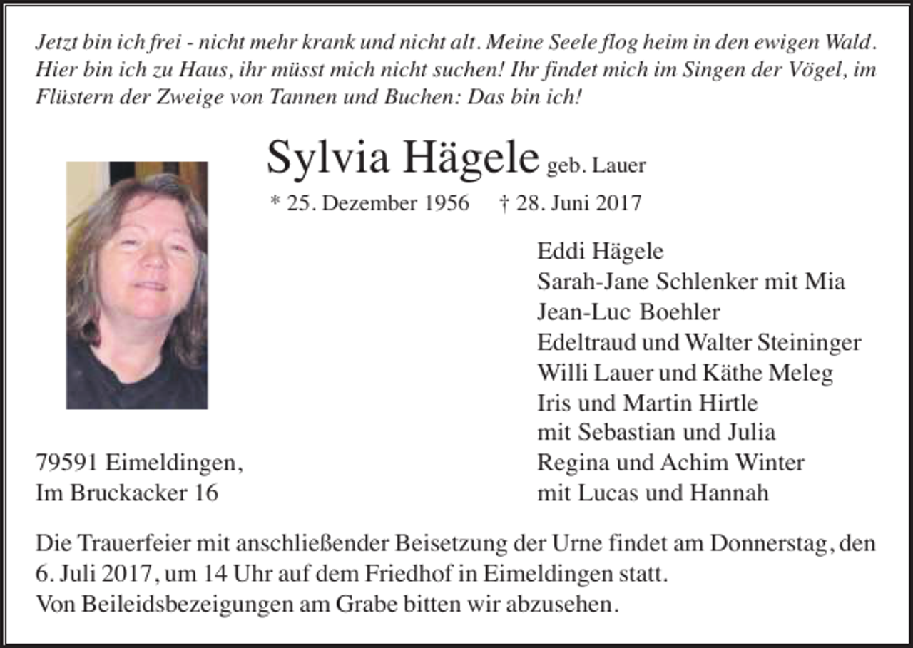 <p>Jet t bin ich frei - nicht mehr krank und nicht alt. Meine Seele flog heim in den ewigen Wald.<br />Hier bin ich u Haus, ihr müsst mich nicht suchen! Ihr findet mich im Singen der Vögel, im<br />Flüstern der Zweige von Tannen und Buchen: Das bin ich!</p><p>Sylvia Hägele geb. Lauer<br />* 25. Dezember 1956</p><p>79591 Eimeldingen,<br />Im Bruckacker 16</p><p>† 28. Juni 2017</p><p>Eddi Hägele<br />Sarah-Jane Schlenker mit Mia<br />Jean-Luc Boehler<br />Edeltraud und Walter Steininger<br />Willi Lauer und Käthe Meleg<br />Iris und Martin Hirtle<br />mit Sebastian und Julia<br />Regina und Achim Winter<br />mit Lucas und Hannah</p><p>Die Trauerfeier mit anschließender Beisetzung der Urne findet am Donnerstag, den<br />6. Juli 2017, um 14 Uhr auf dem Friedhof in Eimeldingen statt.<br />Von Beileidsbezeigungen am Grabe bitten wir abzusehen.</p>