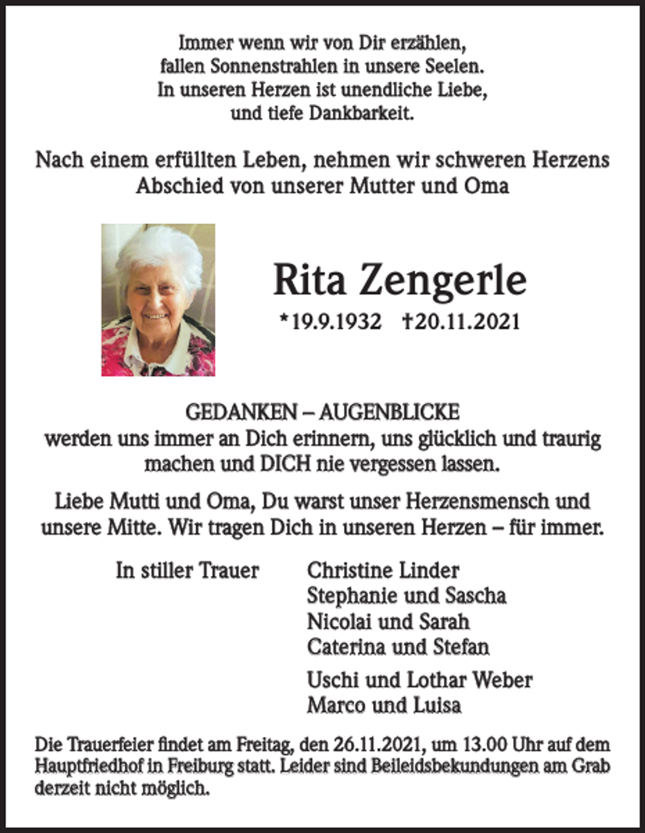 <p>Immer wenn wir von Dir erzählen,<br />fallen Sonnenstrahlen in unsere Seelen.<br />In unseren Herzen ist unendliche Liebe,<br />und tiefe Dankbarkeit.</p><p>Nach einem erfüllten Leben, nehmen wir schweren Herzens<br />Abschied von unserer Mutter und Oma</p><p>Rita Zengerle<br />*19.9.1932 †20.11.2021</p><p>GEDANKEN – AUGENBLICKE<br />werden uns immer an Dich erinnern, uns glücklich und traurig<br />machen und DICH nie vergessen lassen.<br />Liebe Mutti und Oma, Du warst unser Herzensmensch und<br />unsere Mitte. Wir tragen Dich in unseren Herzen – für immer.<br />In stiller Trauer</p><p>Christine Linder<br />Stephanie und Sascha<br />Nicolai und Sarah<br />Caterina und Stefan<br />Uschi und Lothar Weber<br />Marco und Luisa</p><p>Die Trauerfeier findet am Freitag, den 26.11.2021, um 13.00 Uhr auf dem<br />Hauptfriedhof in Freiburg statt. Leider sind Beileidsbekundungen am Grab<br />derzeit nicht möglich.</p>