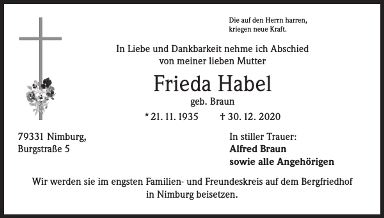 <p>Die auf den Herrn harren,<br />kriegen neue Kraft.</p><p>In Liebe und Dankbarkeit nehme ich Abschied<br />von meiner lieben Mutter</p><p>Frieda Habel</p><p>geb. Braun<br />* 21. 11. 1935 † 30. 12. 2020<br />79331 Nimburg,<br />Burgstraße 5</p><p>In stiller Trauer:<br />Alfred Braun<br />sowie alle Angehörigen</p><p>Wir werden sie im engsten Familien- und Freundeskreis auf dem Bergfriedhof<br />in Nimburg beisetzen.</p>