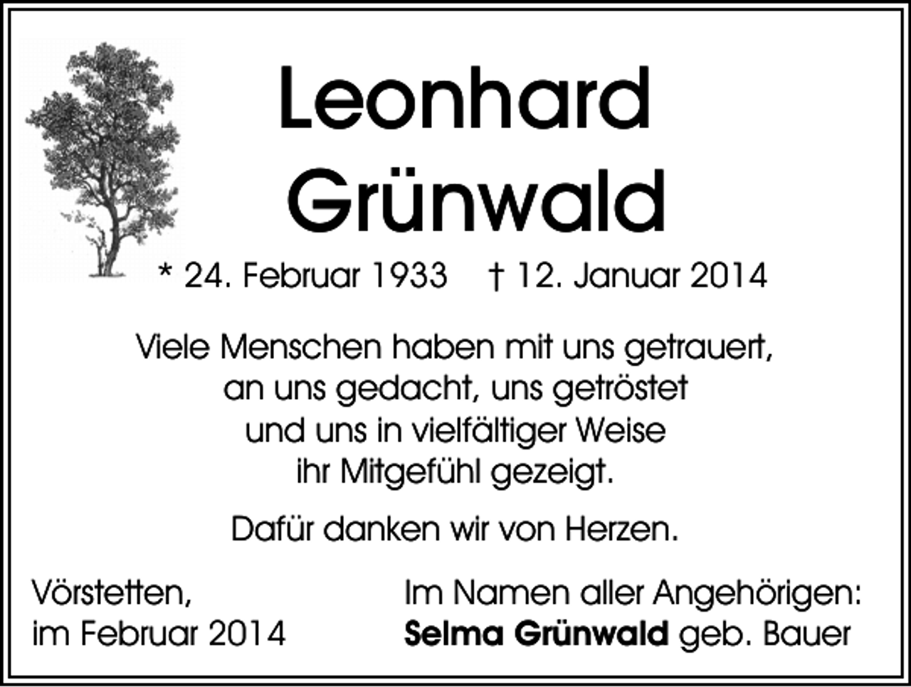 <p>Leonhard<br />Grünwald<br />* 24. Februar 1933</p><p>† 12. Januar 2014</p><p>Viele Menschen haben mit uns getrauert,<br />an uns gedacht, uns getröstet<br />und uns in vielfältiger Weise<br />ihr Mitgefühl gezeigt.<br />Dafür danken wir von Herzen.<br />Vörstetten,<br />im Februar 2014</p><p>Im Namen aller Angehörigen:<br />Selma Grünwald geb. Bauer</p>