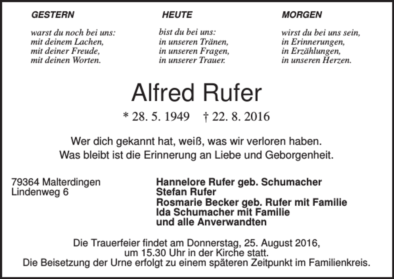 <p>GESTERN</p><p>warst du noch bei uns:<br />mit deinem Lachen,<br />mit deiner Freude,<br />mit deinen Worten.</p><p>HEUTE</p><p>MORGEN</p><p>bist du bei uns:<br />in unseren Tränen,<br />in unseren Fragen,<br />in unserer Trauer.</p><p>wirst du bei uns sein,<br />in Erinnerungen,<br />in Erzählungen,<br />in unseren Herzen.</p><p>Alfred Rufer<br />* 28. 5. 1949</p><p>† 22. 8. 2016</p><p>Wer dich gekannt hat, weiß, was wir verloren haben.<br />Was bleibt ist die Erinnerung an Liebe und Geborgenheit.<br />79364 Malterdingen<br />Lindenweg 6</p><p>Hannelore Rufer geb. Schumacher<br />Stefan Rufer<br />Rosmarie Becker geb. Rufer mit Familie<br />Ida Schumacher mit Familie<br />und alle Anverwandten</p><p>Die Trauerfeier findet am Donnerstag, 25. August 2016,<br />um 15.30 Uhr in der Kirche statt.<br />Die Beisetzung der Urne erfolgt zu einem späteren Zeitpunkt im Familienkreis.</p>