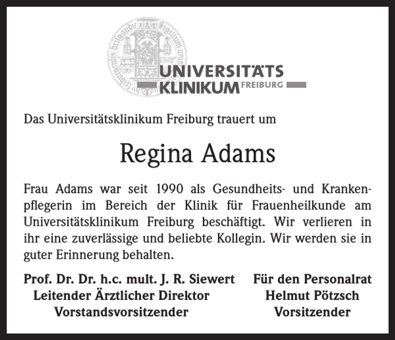<p>Das Universitätsklinikum Freiburg trauert um</p><p>Regina Adams<br />Frau Adams war seit 1990 als Gesundheits- und Krankenpflegerin im Bereich der Klinik für Frauenheilkunde am<br />Universitätsklinikum Freiburg beschäftigt. Wir verlieren in<br />ihr eine zuverlässige und beliebte Kollegin. Wir werden sie in<br />guter Erinnerung behalten.<br />rof. Dr. Dr. h.c. mult. J. R. Siewert<br />P<br />Leitender Ärztlicher Direktor</p><p>Vorstandsvorsitzender</p><p>Für den Personalrat<br />Helmut Pötzsch<br />Vorsitzender</p>