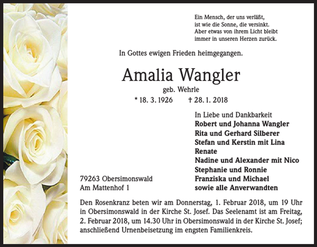 <p>Ein Mensch, der uns verläßt,<br />ist wie die Sonne, die versinkt.<br />Aber etwas von ihrem Licht bleibt<br />immer in unseren Herzen zurück.</p><p>In Gottes ewigen Frieden heimgegangen.</p><p>Amalia Wangler<br />geb. Wehrle<br />* 18. 3. 1926 † 28. 1. 2018</p><p>79263 Obersimonswald<br />Am Mattenhof 1</p><p>In Liebe und Dankbarkeit<br />Robert und Johanna Wangler<br />Rita und Gerhard Silberer<br />Stefan und Kerstin mit Lina<br />Renate<br />Nadine und Alexander mit Nico<br />Stephanie und Ronnie<br />Franziska und Michael<br />sowie alle Anverwandten</p><p>Den Rosenkranz beten wir am Donnerstag, 1. Februar 2018, um 19 Uhr<br />in Obersimonswald in der Kirche St. Josef. Das Seelenamt ist am ­Freitag,<br />2. Februar 2018, um 14.30 Uhr in Obersimonswald in der Kirche St. Josef;<br />anschließend Urnenbeisetzung im engsten Familienkreis.</p>