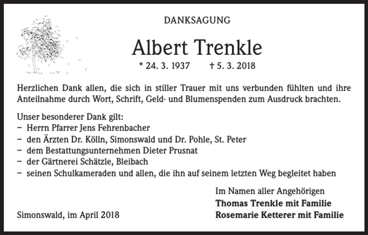 <p>DANKSAGUNG</p><p>Albert Trenkle<br />* 24. 3. 1937 † 5. 3. 2018</p><p>Herzlichen Dank allen, die sich in stiller Trauer mit uns verbunden fühlten und ihre<br />­Anteilnahme durch Wort, Schrift, Geld- und Blumenspenden zum Ausdruck brachten.<br />Unser besonderer Dank gilt:<br />– Herrn Pfarrer Jens Fehrenbacher<br />– den Ärzten Dr. Kölln, Simonswald und Dr. Pohle, St. Peter<br />– dem Bestattungsunternehmen Dieter Prusnat<br />– der Gärtnerei Schätzle, Bleibach<br />– seinen Schulkameraden und allen, die ihn auf seinem letzten Weg begleitet haben</p><p>Simonswald, im April 2018</p><p>Im Namen aller Angehörigen<br />Thomas Trenkle mit Familie<br />Rosemarie Ketterer mit Familie</p>
