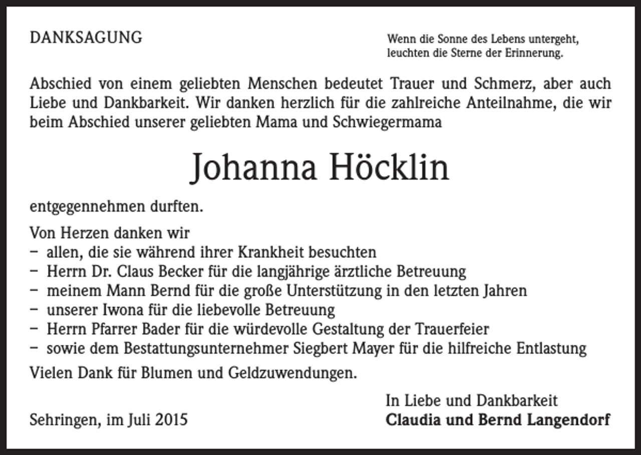 <p>DANKSAGUNG</p><p>W<br />enn die Sonne des Lebens untergeht,<br />leuchten die Sterne der Erinnerung.</p><p>Abschied von einem geliebten Menschen bedeutet Trauer und Schmerz, aber auch<br />Liebe und Dankbarkeit. Wir danken herzlich für die zahlreiche Anteilnahme, die wir<br />beim Abschied unserer geliebten Mama und Schwiegermama</p><p>Johanna Höcklin<br />entgegennehmen durften.<br />Von Herzen danken wir<br />– allen, die sie während ihrer Krankheit besuchten<br />– Herrn Dr. Claus Becker für die langjährige ärztliche Betreuung<br />– meinem Mann Bernd für die große Unterstützung in den letzten Jahren<br />– unserer Iwona für die liebevolle Betreuung<br />– Herrn Pfarrer Bader für die würdevolle Gestaltung der Trauerfeier<br />– sowie dem Bestattungsunternehmer Siegbert Mayer für die hilfreiche Entlastung<br />Vielen Dank für Blumen und Geldzuwendungen.</p><p>Sehringen, im Juli 2015</p><p>In Liebe und Dankbarkeit<br />Claudia und Bernd Langendorf</p>
