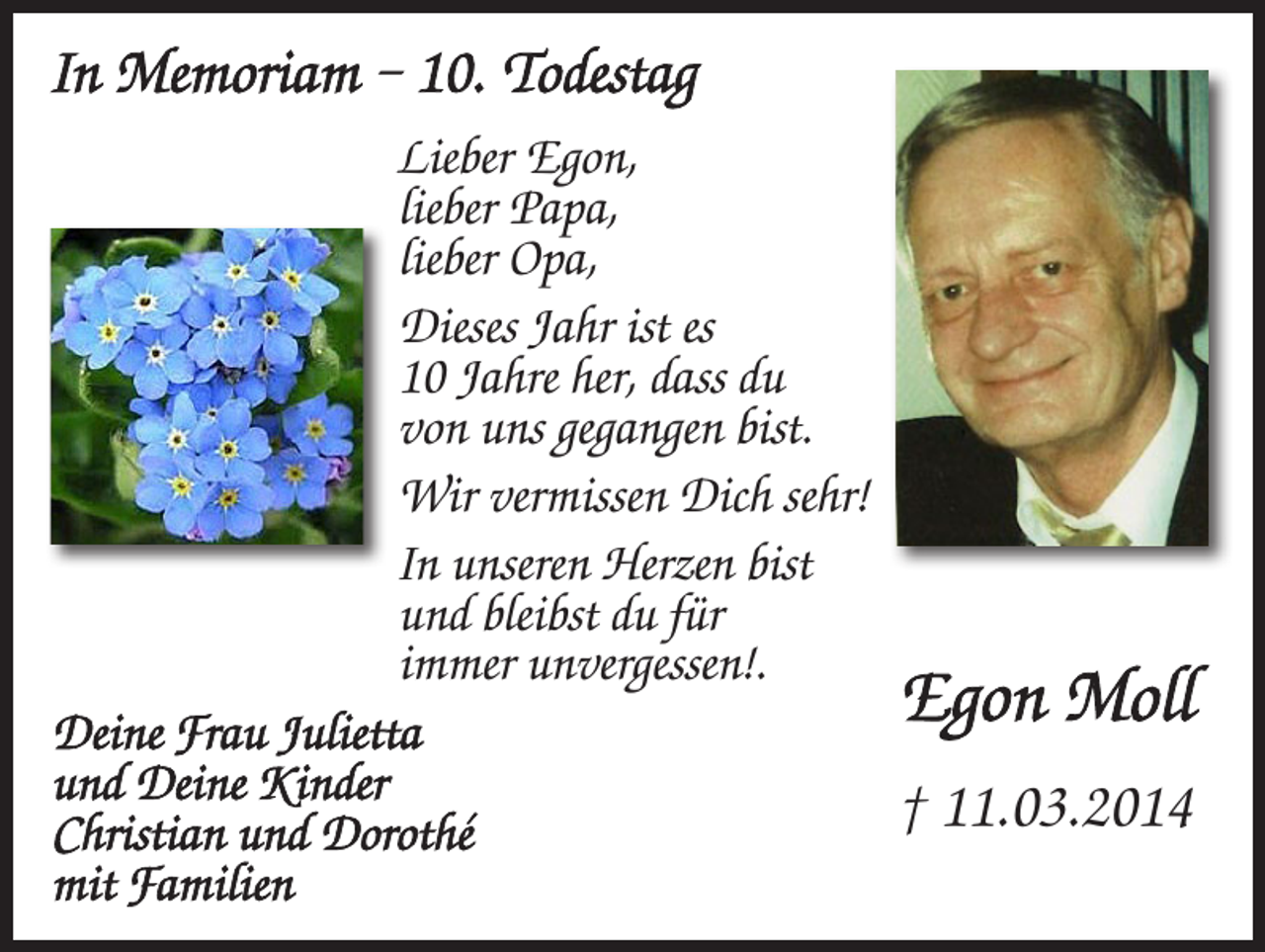 <p>In Memoriam – 10. Todestag<br />Lieber Egon,<br />lieber Papa,<br />lieber Opa,<br />Dieses Jahr ist es<br />10 Jahre her, dass du<br />von uns gegangen bist.<br />Wir vermissen Dich sehr!<br />In unseren Herzen bist<br />und bleibst du für<br />immer unvergessen!.<br />Egon Moll<br />Deine Frau Julietta<br />und Deine Kinder<br />† 11.03.2014<br />Christian und Dorothé<br />mit Familien</p>