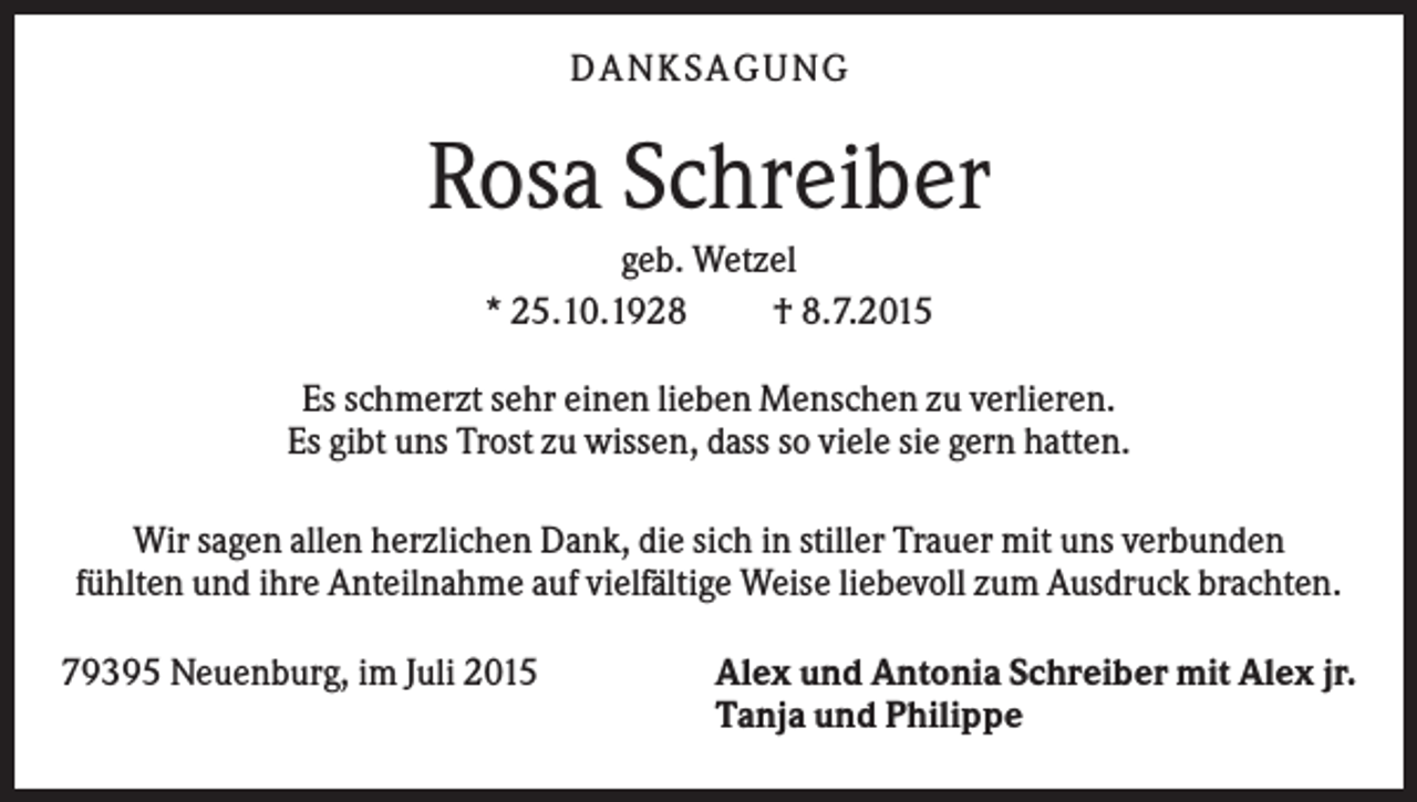 <p>DANKSAGUNG</p><p>Rosa Schreiber<br />geb. Wetzel<br />* 25.10.1928<br />† 8.7.2015<br />Es schmerzt sehr einen lieben Menschen zu verlieren.<br />Es gibt uns Trost zu wissen, dass so viele sie gern hatten.<br />Wir sagen allen herzlichen Dank, die sich in stiller Trauer mit uns verbunden<br />fühlten und ihre Anteilnahme auf vielfältige Weise liebevoll zum Ausdruck brachten.<br />79395 Neuenburg, im Juli 2015</p><p>Alex und Antonia Schreiber mit Alex jr.<br />Tanja und Philippe</p>